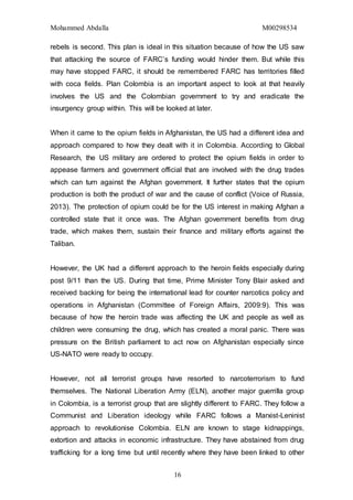 Mohammed Abdalla M00298534
16
rebels is second. This plan is ideal in this situation because of how the US saw
that attacking the source of FARC’s funding would hinder them. But while this
may have stopped FARC, it should be remembered FARC has territories filled
with coca fields. Plan Colombia is an important aspect to look at that heavily
involves the US and the Colombian government to try and eradicate the
insurgency group within. This will be looked at later.
When it came to the opium fields in Afghanistan, the US had a different idea and
approach compared to how they dealt with it in Colombia. According to Global
Research, the US military are ordered to protect the opium fields in order to
appease farmers and government official that are involved with the drug trades
which can turn against the Afghan government. It further states that the opium
production is both the product of war and the cause of conflict (Voice of Russia,
2013). The protection of opium could be for the US interest in making Afghan a
controlled state that it once was. The Afghan government benefits from drug
trade, which makes them, sustain their finance and military efforts against the
Taliban.
However, the UK had a different approach to the heroin fields especially during
post 9/11 than the US. During that time, Prime Minister Tony Blair asked and
received backing for being the international lead for counter narcotics policy and
operations in Afghanistan (Committee of Foreign Affairs, 2009:9). This was
because of how the heroin trade was affecting the UK and people as well as
children were consuming the drug, which has created a moral panic. There was
pressure on the British parliament to act now on Afghanistan especially since
US-NATO were ready to occupy.
However, not all terrorist groups have resorted to narcoterrorism to fund
themselves. The National Liberation Army (ELN), another major guerrilla group
in Colombia, is a terrorist group that are slightly different to FARC. They follow a
Communist and Liberation ideology while FARC follows a Marxist-Leninist
approach to revolutionise Colombia. ELN are known to stage kidnappings,
extortion and attacks in economic infrastructure. They have abstained from drug
trafficking for a long time but until recently where they have been linked to other
 