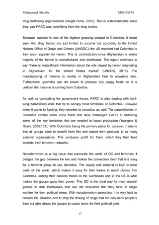 Mohammed Abdalla M00298534
17
drug trafficking organisations (Insight crime, 2010). This is understandable since
they saw FARC was benefitting from the drug trades.
Because cocaine is one of the highest grossing product in Colombia, it would
seen that drug trades are just limited to cocaine but according to the United
Nations Office of Drugs and Crimes (UNODC), the US reported that Colombia is
their main supplier for heroin. This is contradictory since Afghanistan is where
majority of the heroin is manufactured and distributed. The report continues to
say “there is insignificant information about the role played by heroin originating
in Afghanistan for the United States market” (UNODC, 2013). The
manufacturing of heroine is mostly in Afghanistan than in anywhere else.
Furthermore, guerrillas are not known to produce any poppy fields so it is
unlikely that heroine is coming from Colombia.
As well as combatting the government forces, FARC is also dealing with right-
wing paramilitary units that try to occupy most territories of Colombia. Likewise
when it came to funding, they resorted to narcotics as well. The paramilitaries in
Colombia control some coca fields and have challenged FARC to obtaining
some of the key territories that are needed to boost production (Youngers &
Rosin, 2005:103). With Colombia being the primary place for cocaine, it seems
that all groups want to benefit from this and export their products to as many
external organisations. This produces profit for them, which they then feed
towards their terrorism networks.
Narcoterrorism is a big issue that surrounds the world of OC and terrorism. It
bridges the gap between the two and makes the connection clear that it is easy
for a terrorist group to use narcotics. The supply and demand is high in most
parts of the world, which makes it easy for their trades to reach places. For
Colombia, setting their cocaine trades to the Caribbean and to the US is what
makes the groups grow their power. This OC is the ideal way for most terrorist
groups to arm themselves and use the resources that they have to stage
warfare for their political views. With narcoterrorism spreading, it is very hard to
contain the situation and to stop the flowing of drugs that not only ruins people’s
lives but also allows the groups to cause terror for their political gain.
 