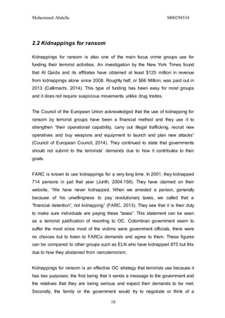 Mohammed Abdalla M00298534
18
2.2 Kidnappings for ransom
Kidnappings for ransom is also one of the main focus crime groups use for
funding their terrorist activities. An investigation by the New York Times found
that Al Qaida and its affiliates have obtained at least $125 million in revenue
from kidnappings alone since 2008. Roughly half, or $66 Million, was paid out in
2013 (Callimachi, 2014). This type of funding has been easy for most groups
and it does not require suspicious movements unlike drug trades.
The Council of the European Union acknowledged that the use of kidnapping for
ransom by terrorist groups have been a financial method and they use it to
strengthen “their operational capability, carry out illegal trafficking, recruit new
operatives and buy weapons and equipment to launch and plan new attacks”
(Council of European Council, 2014). They continued to state that governments
should not submit to the terrorists’ demands due to how it contributes to their
goals.
FARC is known to use kidnappings for a very long time. In 2001, they kidnapped
714 persons in just that year (Jurith, 2004:158). They have claimed on their
website, “We have never kidnapped. When we arrested a person, generally
because of his unwillingness to pay revolutionary taxes, we called that a
“financial detention”, not kidnapping” (FARC, 2013). They see that it is their duty
to make sure individuals are paying these “taxes”. This statement can be seen
as a terrorist justification of resorting to OC. Colombian government seem to
suffer the most since most of the victims were government officials, there were
no choices but to listen to FARCs demands and agree to them. These figures
can be compared to other groups such as ELN who have kidnapped 875 but this
due to how they abstained from narcoterrorism.
Kidnappings for ransom is an effective OC strategy that terrorists use because it
has two purposes; the first being that it sends a message to the government and
the relatives that they are being serious and expect their demands to be met.
Secondly, the family or the government would try to negotiate or think of a
 