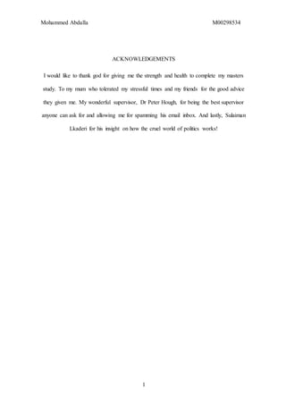 Mohammed Abdalla M00298534
1
ACKNOWLEDGEMENTS
I would like to thank god for giving me the strength and health to complete my masters
study. To my mum who tolerated my stressful times and my friends for the good advice
they given me. My wonderful supervisor, Dr Peter Hough, for being the best supervisor
anyone can ask for and allowing me for spamming his email inbox. And lastly, Sulaiman
Lkaderi for his insight on how the cruel world of politics works!
 