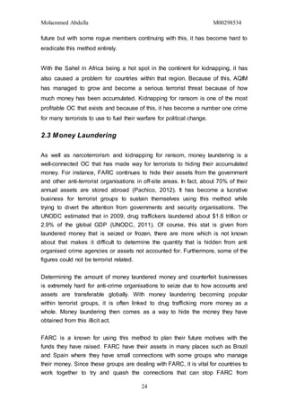 Mohammed Abdalla M00298534
24
future but with some rogue members continuing with this, it has become hard to
eradicate this method entirely.
With the Sahel in Africa being a hot spot in the continent for kidnapping, it has
also caused a problem for countries within that region. Because of this, AQIM
has managed to grow and become a serious terrorist threat because of how
much money has been accumulated. Kidnapping for ransom is one of the most
profitable OC that exists and because of this, it has become a number one crime
for many terrorists to use to fuel their warfare for political change.
2.3 Money Laundering
As well as narcoterrorism and kidnapping for ransom, money laundering is a
well-connected OC that has made way for terrorists to hiding their accumulated
money. For instance, FARC continues to hide their assets from the government
and other anti-terrorist organisations in off-site areas. In fact, about 70% of their
annual assets are stored abroad (Pachico, 2012). It has become a lucrative
business for terrorist groups to sustain themselves using this method while
trying to divert the attention from governments and security organisations. The
UNODC estimated that in 2009, drug traffickers laundered about $1.6 trillion or
2.9% of the global GDP (UNODC, 2011). Of course, this stat is given from
laundered money that is seized or frozen, there are more which is not known
about that makes it difficult to determine the quantity that is hidden from anti
organised crime agencies or assets not accounted for. Furthermore, some of the
figures could not be terrorist related.
Determining the amount of money laundered money and counterfeit businesses
is extremely hard for anti-crime organisations to seize due to how accounts and
assets are transferable globally. With money laundering becoming popular
within terrorist groups, it is often linked to drug trafficking more money as a
whole. Money laundering then comes as a way to hide the money they have
obtained from this illicit act.
FARC is a known for using this method to plan their future motives with the
funds they have raised. FARC have their assets in many places such as Brazil
and Spain where they have small connections with some groups who manage
their money. Since these groups are dealing with FARC, it is vital for countries to
work together to try and quash the connections that can stop FARC from
 
