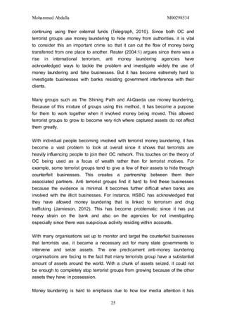 Mohammed Abdalla M00298534
25
continuing using their external funds (Telegraph, 2010). Since both OC and
terrorist groups use money laundering to hide money from authorities, it is vital
to consider this an important crime so that it can cut the flow of money being
transferred from one place to another. Reuter (2004:1) argues since there was a
rise in international terrorism, anti money laundering agencies have
acknowledged ways to tackle the problem and investigate widely the use of
money laundering and fake businesses. But it has become extremely hard to
investigate businesses with banks resisting government interference with their
clients.
Many groups such as The Shining Path and Al-Qaeda use money laundering,
Because of this mixture of groups using this method, it has become a purpose
for them to work together when it involved money being moved. This allowed
terrorist groups to grow to become very rich where captured assets do not affect
them greatly.
With individual people becoming involved with terrorist money laundering, it has
become a vast problem to look at overall since it shows that terrorists are
heavily influencing people to join their OC network. This touches on the theory of
OC being used as a focus of wealth rather than for terrorist motives. For
example, some terrorist groups tend to give a few of their assets to hide through
counterfeit businesses. This creates a partnership between them their
associated partners. Anti terrorist groups find it hard to find these businesses
because the evidence is minimal. It becomes further difficult when banks are
involved with the illicit businesses. For instance, HSBC has acknowledged that
they have allowed money laundering that is linked to terrorism and drug
trafficking (Jamieson, 2012). This has become problematic since it has put
heavy strain on the bank and also on the agencies for not investigating
especially since there was suspicious activity residing within accounts.
With many organisations set up to monitor and target the counterfeit businesses
that terrorists use, it became a necessary act for many state governments to
intervene and seize assets. The one predicament anti-money laundering
organisations are facing is the fact that many terrorists group have a substantial
amount of assets around the world. With a chunk of assets seized, it could not
be enough to completely stop terrorist groups from growing because of the other
assets they have in possession.
Money laundering is hard to emphasis due to how low media attention it has
 