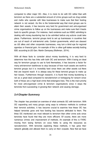 Mohammed Abdalla M00298534
26
compared to other major OC. Also, it is more to do with OC rather than with
terrorism as there are a substantial amount of crime groups such as drug cartels
and mafia who operate with fake businesses to make sure that their funding
network is not seized. As this is the fundamental way that most groups use to
attain their assets, it has become very hard for government and anti-organised
crime organisations to follow up on the businesses and make sure that it leads
back to specific groups. For instance, hard evidence such as HSBC admitting to
dealing with money laundering has to be admitted before any actions could take
place. Furthermore, terrorist groups tend to set up businesses in countries that
are out of reach of anti-terrorist units. Certain governments, which are classed
as US allies and other cooperate businesses, may turn a blind eye for regional
agendas or financial gain. An example of this is other gulf states secretly funding
ISIS according to US Gen. Martin Dempsey (Rothman, 2014).
With all these facts to consider about money laundering, it is very hard to
determine how this has links with both OC and terrorism. With it being an ideal
way for terrorism groups to use to fund themselves, it has become a factor for
many anti-terrorism taskforces to stop because of how much assets are worth to
terrorist groups but it is incredibly hard since there are other assets out there
that are beyond reach. It is always easy for these terrorist groups to make up
heir losses. Furthermore through research, it is found that money laundering is
not as a great deal compared to narcoterrorism or kidnapping for ransom since
both of those are a high level crime that endangers lives. This is the main priority
for most anti-organised crime & terrorism organisations since it stops the
terrorists from succeeding in growing their network and causing damage.
2.4 Chapter Summery
The chapter has provided an overview of what connects OC with terrorism. With
OC expanding and many groups using ways to enhance methods to continue
their terrorist activities, it has become crucial to examine how these OC has
helped terrorists grow and how funding has become attributed to them. The
three OC mentioned are most relevant to terrorism than other crime acts since
terrorists have found that they are more efficient. Of course, there are more
numerous crimes and improvement of methods. An example of this is FARC
moving from taxing farmers on coca fields to using the resources as
narcoterrorism. With terrorists exploiting these methods, it has grew their
network globally and allowed them to carry on their crusade. Now that we have
 