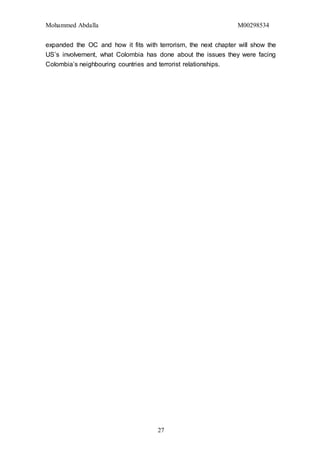 Mohammed Abdalla M00298534
27
expanded the OC and how it fits with terrorism, the next chapter will show the
US’s involvement, what Colombia has done about the issues they were facing
Colombia’s neighbouring countries and terrorist relationships.
 