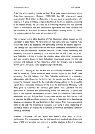 Mohammed Abdalla M00298534
29
Colombia without getting directly involved. They gave heavy investments to the
Colombian government. Between 2000-2005, the US government spent
approximately $3.5 billion to Colombia in its war against narcoterrorism with
majority of it going to military components (Mejia & Restrepo, 2008:2). According
to the realism theory, the US acted as a controlling influence over less powerful
states in accordance with the international agreement that exists between the
two countries. As Colombia is seen as less powerful country to the US, it is in
the realism cycle that Colombia adheres to the US.
This is shown in the US’s backing of Plan Colombia, which focuses on the
eradiation of coca fields. As narcoterrorism has started and was reaching high,
coca fields had to be destroyed with combatting terrorists the second objective.
This strategy was devised because of how much contribution narcoterrorism has
towards terrorist objectives. However, with the US not directly intervening and
respecting Colombia’s sovereignty, it is still felt that the US is not happy with
how Colombia is trying to contain the situation alone. With military expenditure
high and sending troops to train Colombian government forces, the US had
patience and believed in Plan Colombia, which they thought, was a success
(Smith, 2010). However, some people disagreed with this.
Leech (2011: 81) argued that the US was economically interested in Colombia
and its resources. Those resources were situated in places that FARC was
occupying. The US believed that Plan Colombia contributes to maintaining
relationships with Colombia. He further went to explain how the foreign policy
brings the necessary security for the multinational cooperations on the ground to
exploit those resources. Because of the loan the International Monetary Fund
(IMF) gave to Colombia the previous year before Plan Colombia, the US
questioned if Colombia was economically stable. But when the US grant was
given, it has improved the economic situation there. This made the Colombia-US
relationship stronger. Judging from this argument, we can see that Leech’s point
of view that the US has strong economic interest in Colombia rather than heavily
focusing on reducing OC and terrorism in their region. Their hidden agenda is
more to do with the Colombia’s resources and using it while displaying an
alternative motive of helping the Colombian government combatting terrorism
and drug trafficking.
However, Livingstone did not agree with Leech’s view about economic
stabilisation. She emphasised that the US was directly involved with Colombia's
issue of OC and terrorism in a more of a war-like strategy. In fact, the original
 