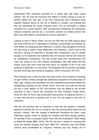 Mohammed Abdalla M00298534
30
Spanish-text Plan Colombia promoted for a peace plan with some social
reforms. The US took the document and ratified it entirely making it a plan for
warfare (2009:118). Her view of the US’s involvement with Colombia’s issue
supports Realism theory as the US is “flexing it’s muscles” and showing that
they are hard-hitting the issues Colombia faces. The US advocated a military
resolution for a social situation. With narcoterrorism threatening the relationship
between Colombia and the US, a economic problem but military solution that
falls in line with realism is presented as a way to deal with it.
Looking at both of these writers, we can see that they are both arguing about
two factors that the US is interested in Colombia; economically and militarily. As
both writers are expressing their difference in opinion, they still agree on how the
US was being a realist in their relationship with Colombia. Leech’s view on the
economic security of Colombia is stronger than Livingstone’s view on military
security as he explained how Colombia has rich resource that the US needs for
its multinational corporations. This has moved away from narcoterrorism and
more into acting on the US’s interest. Nonetheless, they both agree that this
foreign policy has done more bad than good. An example of this is the arial
spraying of pesticides on coca farms. The pesticides kill not only the coca plants
but also food crops and animals (Livingstone, 2009:119) (Leech, 2011:81)
Plan Colombia was a slow but there has been some minor progress in reaching
its goal. FARC’s military strength has weakened compared to how they were 10
years ago, violence has decreased and the Colombian government military has
strengthened doubling its size (Smith, 2010). From this, we could see that the
US has a hard attitude on OC and terrorism and are willing to use all their
resources to stop it hence they presented the Plan Colombia foreign policy.
Since the War on Terror has accelerated many policies to stopping terrorism, it
is clear that terrorism is growing due to how OC has played a part with its
expansion.
With the US pressing hard on Colombia to deal with the situation, it became
apparent Colombia did not do enough to stop the growing threat before the US
became involved. With the change of leadership throughout the years, many
Colombian leaders vowed to change the situation with some nearing success.
An example of this is president Alvaro Uribe who was re-elected in 2006 vowing
to defeat the rebels (BBC, 2013). The US saw that it needed to intervene with
using the financial resource they have. After 9/11, anti-terror laws and foreign
policies were accelerated by Congress including any new foreign aid to
 