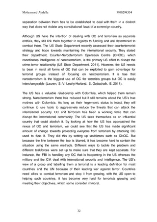Mohammed Abdalla M00298534
32
separation between them has to be established to deal with them in a distinct
way that does not violate any constitutional laws of a sovereign country.
Although US have the intention of dealing with OC and terrorism as separate
entities, they still link them together in regards to funding and are determined to
combat them. The US State Department recently assessed their counterterrorist
strategy and hope towards maintaining the international security. They stated
their department, Counter-Narcoterrorism Operation Centre (CNOC), which
coordinates intelligence of narcoterrorism, is the primary US effort to disrupt the
crime-terror relationship (US State Department, 2011). However, the US needs
to bear in mind all forms of OC that can be exploited to gain advantage for
terrorist groups instead of focusing on narcoterrorism. It is true that
narcoterrorism is the biggest use of OC for terrorists groups but OC is easily
interchangeable (Lauren, S, V, Leahy-Harland, S, Gottschalk, E, 2011).
The US has a valuable relationship with Colombia, which helped them remain
strong. Narcoterrorism there has reduced but it still remains about the US’s true
motives with Colombia. As long as their hegemonic status is intact, they will
continue to use tools to aggressively reduce the threats that can attack the
international security. OC and terrorism has been a working force that can
disrupt the international community. The US sees themselves as an influential
country that could abolish it. By looking at how the US has approached the
nexus of OC and terrorism, we could see that the US has made significant
amount of change towards protecting everyone from terrorism by attacking OC
used to fund it. They did this by setting up taskforces such as CNOC. But
because the line between the two is blurred, it has become hard to contain the
situation using the same methods. Different ways to tackle the problem and
different taskforces were set up to make sure that they are kept separate. For
instance, the FBI is handling any OC that is happening in the US whereas the
military and the CIA deal with international security and intelligence. The US’s
view of a group and labelling them a terrorist is a leading definition for most
countries and the UN because of their leading war against terror. Countries
need allies to combat terrorism and stop it from growing, with the US open to
helping such countries, it has become very hard for terrorists growing and
meeting their objectives, which some consider immoral.
 