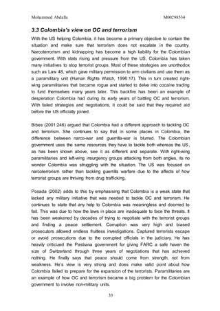 Mohammed Abdalla M00298534
33
3.3 Colombia’s view on OC and terrorism
With the US helping Colombia, it has become a primary objective to contain the
situation and make sure that terrorism does not escalate in the country.
Narcoterrorism and kidnapping has become a high liability for the Colombian
government. With stats rising and pressure from the US, Colombia has taken
many initiatives to stop terrorist groups. Most of these strategies are unorthodox
such as Law 48, which gave military permission to arm civilians and use them as
a paramilitary unit (Human Rights Watch, 1996:17). This in turn created right-
wing paramilitaries that became rogue and started to delve into cocaine trading
to fund themselves many years later. This backfire has been an example of
desperation Colombia had during its early years of battling OC and terrorism.
With failed strategies and negotiations, it could be said that they required aid
before the US officially joined.
Bibes (2001:246) argued that Colombia had a different approach to tackling OC
and terrorism. She continues to say that in some places in Colombia, the
difference between narco-war and guerrilla-war is blurred. The Colombian
government uses the same resources they have to tackle both whereas the US,
as has been shown above, see it as different and separate. With right-wing
paramilitaries and left-wing insurgency groups attacking from both angles, its no
wonder Colombia was struggling with the situation. The US was focused on
narcoterrorism rather than tackling guerrilla warfare due to the affects of how
terrorist groups are thriving from drug trafficking.
Posada (2002) adds to this by emphasising that Colombia is a weak state that
lacked any military initiative that was needed to tackle OC and terrorism. He
continues to state that any help to Colombia was meaningless and doomed to
fail. This was due to how the laws in place are inadequate to face the threats. It
has been weakened by decades of trying to negotiate with the terrorist groups
and finding a peace settlement. Corruption was very high and biased
prosecutors allowed endless fruitless investigations. Captured terrorists escape
or avoid prosecutions due to the corrupted officials in the judiciary. He has
heavily criticized the Pastrana government for giving FARC a safe haven the
size of Switzerland through three years of negotiations that has achieved
nothing. He finally says that peace should come from strength, not from
weakness. He’s view is very strong and does make valid point about how
Colombia failed to prepare for the expansion of the terrorists. Paramilitaries are
an example of how OC and terrorism became a big problem for the Colombian
government to involve non-military units.
 