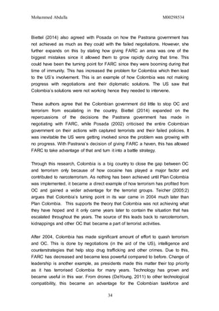 Mohammed Abdalla M00298534
34
Biettel (2014) also agreed with Posada on how the Pastrana government has
not achieved as much as they could with the failed negotiations. However, she
further expands on this by stating how giving FARC an area was one of the
biggest mistakes since it allowed them to grow rapidly during that time. This
could have been the turning point for FARC since they were booming during that
time of immunity. This has increased the problem for Colombia which then lead
to the US’s involvement. This is an example of how Colombia was not making
progress with negotiations and their diplomatic solutions. The US saw that
Colombia’s solutions were not working hence they needed to intervene.
These authors agree that the Colombian government did little to stop OC and
terrorism from escalating in the country. Biettel (2014) expanded on the
repercussions of the decisions the Pastrana government has made in
negotiating with FARC, while Posada (2002) criticised the entire Colombian
government on their actions with captured terrorists and their failed policies. It
was inevitable the US were getting involved since the problem was growing with
no progress. With Pastrana’s decision of giving FARC a haven, this has allowed
FARC to take advantage of that and turn it into a battle strategy.
Through this research, Colombia is a big country to close the gap between OC
and terrorism only because of how cocaine has played a major factor and
contributed to narcoterrorism. As nothing has been achieved until Plan Colombia
was implemented, it became a direct example of how terrorism has profited from
OC and gained a wider advantage for the terrorist groups. Teicher (2005:2)
argues that Colombia’s turning point in its war came in 2004 much later than
Plan Colombia. This supports the theory that Colombia was not achieving what
they have hoped and it only came years later to contain the situation that has
escalated throughout the years. The source of this leads back to narcoterrorism,
kidnappings and other OC that became a part of terrorist activities.
After 2004, Colombia has made significant amount of effort to quash terrorism
and OC. This is done by negotiations (in the aid of the US), intelligence and
counterstrategies that help stop drug trafficking and other crimes. Due to this,
FARC has decreased and became less powerful compared to before. Change of
leadership is another example, as presidents made this matter their top priority
as it has terrorised Colombia for many years. Technology has grown and
became useful in this war. From drones (DeYoung, 2011) to other technological
compatibility, this became an advantage for the Colombian taskforce and
 