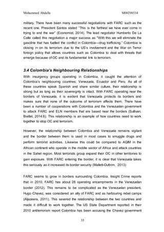 Mohammed Abdalla M00298534
35
military. There have been many successful negotiations with FARC such as the
recent one. President Santos stated “This is the farthest we have ever come in
trying to end the war” (Economist, 2014). The lead negotiator Humberto De La
Calle called this negotiation a major success as "With this we will eliminate the
gasoline that has fuelled the conflict in Colombia—drug trafficking.” Colombia is
closing in on its terrorism due to the US’s involvement and the War on Terror
foreign policy that allows countries such as Colombia to deal with threats that
emerge because of OC and its fundamental link to terrorism.
3.4 Colombia’s Neighbouring Relationships
With insurgency groups operating in Colombia, it caught the attention of
Colombia’s neighbouring countries; Venezuela, Ecuador and Peru. As all of
these countries speak Spanish and share similar culture, their relationship is
strong but as long as their sovereignty is intact. With FARC operating near the
borders of Venezuela, it is evident that Venezuela protects its borders and
makes sure that none of the outcome of terrorism affects them. There have
been a number of cooperations with Colombia and the Venezuelan government
to attack FARC and ELN members that are based near the borders (Sullivan,
Biettel, 2014:6). This relationship is an example of how countries need to work
together to stop OC and terrorism.
However, the relationship between Colombia and Venezuela remains vigilant
and the border between them is used in most cases to smuggle drugs and
perform terrorist activities. Likewise this could be compared to AQIM in the
African continent who operate in the middle sector of Africa and attack countries
in the Sahel region. Most terrorists group expand their OC in other territories to
gain exposure. With FARC entering the border, it is clear that Venezuela takes
this seriously as it increased its border security (Mallett-Outtrim, 2013)
FARC seems to grow in borders surrounding Colombia. Insight Crime reports
that in 2010, FARC has about 28 operating encampments in the Venezuelan
border (2012). This remains to be complicated as the Venezuelan president,
Hugo Chavez, was considered an ally of FARC and as harbouring rebel camps
(Aljazeera, 2011). This severed the relationship between the two countries and
made it difficult to work together. The US State Department reported in their
2010 antiterrorism report Colombia has been accusing the Chavez government
 