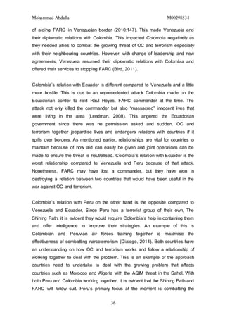 Mohammed Abdalla M00298534
36
of aiding FARC in Venezuelan border (2010:147). This made Venezuela end
their diplomatic relations with Colombia. This impacted Colombia negatively as
they needed allies to combat the growing threat of OC and terrorism especially
with their neighbouring countries. However, with change of leadership and new
agreements, Venezuela resumed their diplomatic relations with Colombia and
offered their services to stopping FARC (Bird, 2011).
Colombia’s relation with Ecuador is different compared to Venezuela and a little
more hostile. This is due to an unprecedented attack Colombia made on the
Ecuadorian border to raid Raul Reyes, FARC commander at the time. The
attack not only killed the commander but also “massacred” innocent lives that
were living in the area (Lendman, 2008). This angered the Ecuadorian
government since there was no permission asked and sudden. OC and
terrorism together jeopardise lives and endangers relations with countries if it
spills over borders. As mentioned earlier, relationships are vital for countries to
maintain because of how aid can easily be given and joint operations can be
made to ensure the threat is neutralised. Colombia’s relation with Ecuador is the
worst relationship compared to Venezuela and Peru because of that attack.
Nonetheless, FARC may have lost a commander, but they have won in
destroying a relation between two countries that would have been useful in the
war against OC and terrorism.
Colombia’s relation with Peru on the other hand is the opposite compared to
Venezuela and Ecuador. Since Peru has a terrorist group of their own, The
Shining Path, it is evident they would require Colombia’s help in containing them
and offer intelligence to improve their strategies. An example of this is
Colombian and Peruvian air forces training together to maximise the
effectiveness of combatting narcoterrorism (Dialogo, 2014). Both countries have
an understanding on how OC and terrorism works and follow a relationship of
working together to deal with the problem. This is an example of the approach
countries need to undertake to deal with the growing problem that affects
countries such as Morocco and Algeria with the AQIM threat in the Sahel. With
both Peru and Colombia working together, it is evident that the Shining Path and
FARC will follow suit. Peru’s primary focus at the moment is combatting the
 