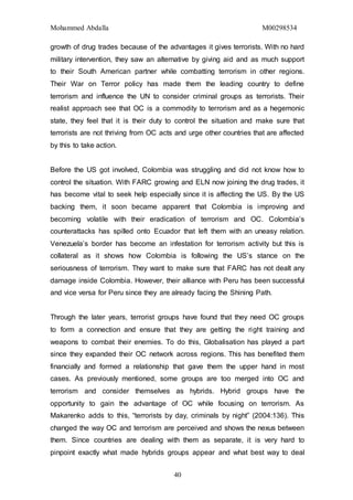 Mohammed Abdalla M00298534
40
growth of drug trades because of the advantages it gives terrorists. With no hard
military intervention, they saw an alternative by giving aid and as much support
to their South American partner while combatting terrorism in other regions.
Their War on Terror policy has made them the leading country to define
terrorism and influence the UN to consider criminal groups as terrorists. Their
realist approach see that OC is a commodity to terrorism and as a hegemonic
state, they feel that it is their duty to control the situation and make sure that
terrorists are not thriving from OC acts and urge other countries that are affected
by this to take action.
Before the US got involved, Colombia was struggling and did not know how to
control the situation. With FARC growing and ELN now joining the drug trades, it
has become vital to seek help especially since it is affecting the US. By the US
backing them, it soon became apparent that Colombia is improving and
becoming volatile with their eradication of terrorism and OC. Colombia’s
counterattacks has spilled onto Ecuador that left them with an uneasy relation.
Venezuela’s border has become an infestation for terrorism activity but this is
collateral as it shows how Colombia is following the US’s stance on the
seriousness of terrorism. They want to make sure that FARC has not dealt any
damage inside Colombia. However, their alliance with Peru has been successful
and vice versa for Peru since they are already facing the Shining Path.
Through the later years, terrorist groups have found that they need OC groups
to form a connection and ensure that they are getting the right training and
weapons to combat their enemies. To do this, Globalisation has played a part
since they expanded their OC network across regions. This has benefited them
financially and formed a relationship that gave them the upper hand in most
cases. As previously mentioned, some groups are too merged into OC and
terrorism and consider themselves as hybrids. Hybrid groups have the
opportunity to gain the advantage of OC while focusing on terrorism. As
Makarenko adds to this, “terrorists by day, criminals by night” (2004:136). This
changed the way OC and terrorism are perceived and shows the nexus between
them. Since countries are dealing with them as separate, it is very hard to
pinpoint exactly what made hybrids groups appear and what best way to deal
 