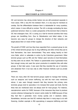 Mohammed Abdalla M00298534
42
Chapter 4
DISCUSSION & CONCLUSION
OC and terrorism has strong similar factors but are still considered separate in
most cases. With a very thin line between them, it is very easy for members to
overlap. But the differentiation between them is debateable for many countries,
which makes it more difficult to combat. The US is strongly combatting the less-
publicised terrorism; there is a wider perspective of the terrorism that is linked to
OC that endangers lives. OC is acting as a fuel for terrorist activities that many
groups are benefitting from. Due to Globalisation and failed states, it has
become very easy for groups to change the direction of their networks and
target places that is in need of their supplies.
The growth of FARC and how they have expanded from a peasant group to one
of the richest terrorist groups due to drug trafficking and other crimes they use to
fund themselves, has been demonstrated. They were relying heavily on their
coca fields, which is vulnerable to action by the Colombian government. Other
terrorist groups such as IRA and the Taliban used narcotics to fund themselves
but they were not as reliant. The Taliban is questionable since it generated more
than enough money and used the opium production to establish links with other
groups. In their later years, it was seen that they resented the use of narcotics
and abstained from it but due only to other financial methods such as private
sponsors.
There are many other OC that terrorist groups exploit to manage their funding,
such as weapons and human trafficking, but with the main ones mentioned
above, it was seen through research that they became the primary ones
terrorists groups tend to specialise in to increase their power and tools. But the
three that are mentioned does not always work for most groups. For instance,
narcoterrorism works for FARC because of the resources they have to produce
cocaine whereas kidnappings for ransom works better for AQIM because of how
they feel that it generates more money quickly and it weakens states.
Nonetheless, terrorists see that OC methods help them in many ways to do with
financing. Another example is IRA specialising in weapons trafficking and their
 