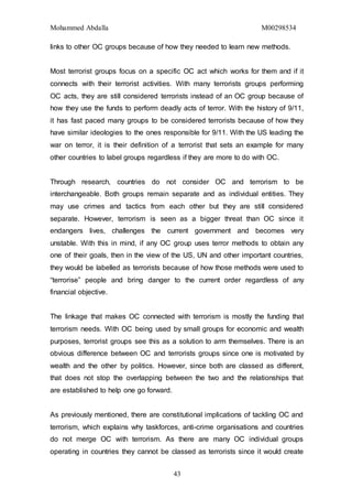 Mohammed Abdalla M00298534
43
links to other OC groups because of how they needed to learn new methods.
Most terrorist groups focus on a specific OC act which works for them and if it
connects with their terrorist activities. With many terrorists groups performing
OC acts, they are still considered terrorists instead of an OC group because of
how they use the funds to perform deadly acts of terror. With the history of 9/11,
it has fast paced many groups to be considered terrorists because of how they
have similar ideologies to the ones responsible for 9/11. With the US leading the
war on terror, it is their definition of a terrorist that sets an example for many
other countries to label groups regardless if they are more to do with OC.
Through research, countries do not consider OC and terrorism to be
interchangeable. Both groups remain separate and as individual entities. They
may use crimes and tactics from each other but they are still considered
separate. However, terrorism is seen as a bigger threat than OC since it
endangers lives, challenges the current government and becomes very
unstable. With this in mind, if any OC group uses terror methods to obtain any
one of their goals, then in the view of the US, UN and other important countries,
they would be labelled as terrorists because of how those methods were used to
“terrorise” people and bring danger to the current order regardless of any
financial objective.
The linkage that makes OC connected with terrorism is mostly the funding that
terrorism needs. With OC being used by small groups for economic and wealth
purposes, terrorist groups see this as a solution to arm themselves. There is an
obvious difference between OC and terrorists groups since one is motivated by
wealth and the other by politics. However, since both are classed as different,
that does not stop the overlapping between the two and the relationships that
are established to help one go forward.
As previously mentioned, there are constitutional implications of tackling OC and
terrorism, which explains why taskforces, anti-crime organisations and countries
do not merge OC with terrorism. As there are many OC individual groups
operating in countries they cannot be classed as terrorists since it would create
 