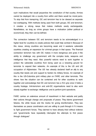 Mohammed Abdalla M00298534
44
such implications that would jeopardise the constitution of that country. Armies
cannot be deployed into a country from within and there would be moral panic.
To stop that from transpiring, OC and terrorism has to be classed as separate
but overlapping. With methods being used from both groups, OC and terrorism,
it creates a strong nexus that makes methods easily exchangeable.
Nonetheless, as long as crime groups have a motivation (either political or
economical), they then can be defined.
The connection between OC and terrorism needs to be acknowledged in a
higher level for countries to create policies that could help combat it. Because of
this nexus, strong countries are becoming weak and it weakens vulnerable
countries creating an expansion for criminal groups in that space. The financial
connection terrorism has with OC makes it more dangerous and gives it the
ability to challenge any government with the complex tools, weapons and
intelligence that they need. Also powerful nations need to work together to
protect the vulnerable countries from being used as a breeding ground for
terrorists to expand their networks. An example of this is the US and UK
occupation of Afghanistan. The US has already declared itself an ally to any
country that needs aid and support to harden its military forces. An example of
this is the US-Colombia joint military plan on FARC and other terrorists. This
shows how the situation can be contained and for other countries to work
together and acknowledge that OC and terrorism has a firm grip once it holds a
country hostage. Anti-terrorism and anti-OC organisations need to also work
closely together to exchange intelligence and to perform joint operations.
FARC carries an extensive amount of resentment in their website and justify
their actions through change and proposals of peace. They blame government
failures, the white house and the media for giving disinformation. They see
themselves as peace coordinators and are willing to push through it if it means
to fight government forces. They claimed to have already tried without violence
and “governments have repeatedly interrupted the attempts to find peace
through dialogues”
 