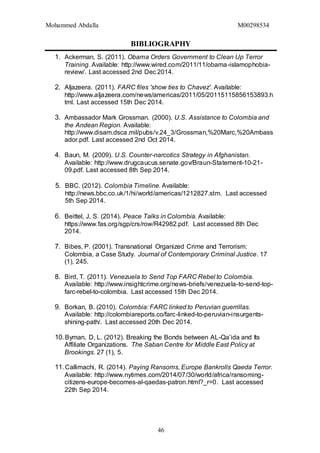 Mohammed Abdalla M00298534
46
BIBLIOGRAPHY
1. Ackerman, S. (2011). Obama Orders Government to Clean Up Terror
Training. Available: http://www.wired.com/2011/11/obama-islamophobia-
review/. Last accessed 2nd Dec 2014.
2. Aljazeera. (2011). FARC files 'show ties to Chavez'. Available:
http://www.aljazeera.com/news/americas/2011/05/20115115856153893.h
tml. Last accessed 15th Dec 2014.
3. Ambassador Mark Grossman. (2000). U.S. Assistance to Colombia and
the Andean Region. Available:
http://www.disam.dsca.mil/pubs/v.24_3/Grossman,%20Marc,%20Ambass
ador.pdf. Last accessed 2nd Oct 2014.
4. Baun, M. (2009). U.S. Counter-narcotics Strategy in Afghanistan.
Available: http://www.drugcaucus.senate.gov/Braun-Statement-10-21-
09.pdf. Last accessed 8th Sep 2014.
5. BBC. (2012). Colombia Timeline. Available:
http://news.bbc.co.uk/1/hi/world/americas/1212827.stm. Last accessed
5th Sep 2014.
6. Beittel, J, S. (2014). Peace Talks in Colombia. Available:
https://www.fas.org/sgp/crs/row/R42982.pdf. Last accessed 8th Dec
2014.
7. Bibes, P. (2001). Transnational Organized Crime and Terrorism:
Colombia, a Case Study. Journal of Contemporary Criminal Justice. 17
(1), 245.
8. Bird, T. (2011). Venezuela to Send Top FARC Rebel to Colombia.
Available: http://www.insightcrime.org/news-briefs/venezuela-to-send-top-
farc-rebel-to-colombia. Last accessed 15th Dec 2014.
9. Borkan, B. (2010). Colombia: FARC linked to Peruvian guerrillas.
Available: http://colombiareports.co/farc-linked-to-peruvian-insurgents-
shining-path/. Last accessed 20th Dec 2014.
10.Byman, D, L. (2012). Breaking the Bonds between AL-Qa’ida and Its
Affiliate Organizations. The Saban Centre for Middle East Policy at
Brookings. 27 (1), 5.
11.Callimachi, R. (2014). Paying Ransoms, Europe Bankrolls Qaeda Terror.
Available: http://www.nytimes.com/2014/07/30/world/africa/ransoming-
citizens-europe-becomes-al-qaedas-patron.html?_r=0. Last accessed
22th Sep 2014.
 