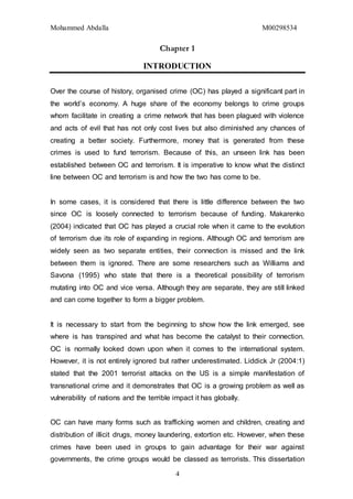 Mohammed Abdalla M00298534
4
Chapter 1
INTRODUCTION
Over the course of history, organised crime (OC) has played a significant part in
the world’s economy. A huge share of the economy belongs to crime groups
whom facilitate in creating a crime network that has been plagued with violence
and acts of evil that has not only cost lives but also diminished any chances of
creating a better society. Furthermore, money that is generated from these
crimes is used to fund terrorism. Because of this, an unseen link has been
established between OC and terrorism. It is imperative to know what the distinct
line between OC and terrorism is and how the two has come to be.
In some cases, it is considered that there is little difference between the two
since OC is loosely connected to terrorism because of funding. Makarenko
(2004) indicated that OC has played a crucial role when it came to the evolution
of terrorism due its role of expanding in regions. Although OC and terrorism are
widely seen as two separate entities, their connection is missed and the link
between them is ignored. There are some researchers such as Williams and
Savona (1995) who state that there is a theoretical possibility of terrorism
mutating into OC and vice versa. Although they are separate, they are still linked
and can come together to form a bigger problem.
It is necessary to start from the beginning to show how the link emerged, see
where is has transpired and what has become the catalyst to their connection.
OC is normally looked down upon when it comes to the international system.
However, it is not entirely ignored but rather underestimated. Liddick Jr (2004:1)
stated that the 2001 terrorist attacks on the US is a simple manifestation of
transnational crime and it demonstrates that OC is a growing problem as well as
vulnerability of nations and the terrible impact it has globally.
OC can have many forms such as trafficking women and children, creating and
distribution of illicit drugs, money laundering, extortion etc. However, when these
crimes have been used in groups to gain advantage for their war against
governments, the crime groups would be classed as terrorists. This dissertation
 