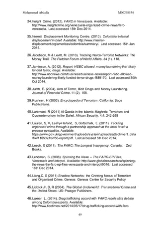 Mohammed Abdalla M00298534
49
34.Insight Crime. (2012). FARC in Venezuela. Available:
http://www.insightcrime.org/venezuela-organized-crime-news/farc-
venezuela. Last accessed 15th Dec 2014.
35.Internal Displacement Monitoring Centre. (2013). Colombia: Internal
displacement in brief. Available: http://www.internal-
displacement.org/americas/colombia/summary/. Last accessed 15th Jan
2015.
36.Jacobson, M & Levitt, M. (2010). Tracking Narco-Terrorist Networks: The
Money Trail. The Fletcher Forum of World Affairs. 34 (1), 118.
37.Jamieson, A. (2012). Report: HSBC allowed money laundering that likely
funded terror, drugs. Available:
http://www.nbcnews.com/business/business-news/report-hsbc-allowed-
money-laundering-likely-funded-terror-drugs-f889170. Last accessed 30th
Oct 2014.
38.Jurith, E. (2004). Acts of Terror, Illicit Drugs and Money Laundering.
Journal of Financial Crime. 11 (2), 158.
39.Kushner, H (2003). Encyclopedia of Terrorism. California: Sage
Publications.
40.Larémont, R (2011) Al Qaeda in the Islamic Maghreb: Terrorism and
Counterterrorism in the Sahel, African Security, 4:4, 242-268
41.Lauren, S, V, Leahy-Harland, S, Gottschalk, E. (2011). Tackling
organised crime through a partnership approach at the local level: a
process evaluation. Available:
https://www.gov.uk/government/uploads/system/uploads/attachment_data
/file/116532/horr56-report.pdf. Last accessed 5th Dec 2014.
42.Leech, G (2011). The FARC: The Longest Insurgency. Canada: Zed
Books.
43.Lendman, S. (2008). Spinning the News – The FARC-EP Files,
Venezuela and Interpol. Available: http://www.globalresearch.ca/spinning-
the-news-the-farc-ep-files-venezuela-and-interpol/9016. Last accessed
16th Dec 2014.
44.Liang,C, S (2011) Shadow Networks: the Growing Nexus of Terrorism
and Organised Crime. Geneva: Geneva Centre for Security Policy
45.Liddick Jr, D, R (2004). The Global Underworld: Transnational Crime and
the United States. US: Praeger Publishers.
46.Luxner, L. (2014). Drug trafficking accord with FARC rebels stirs debate
among Colombia experts. Available:
http://www.ticotimes.net/2014/05/17/drug-trafficking-accord-with-farc-
 
