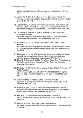 Mohammed Abdalla M00298534
50
rebels-stirs-debate-among-colombia-experts. Last accessed 16th Sep
2014.
47.Makarenko, T. (2004). The Crime–Terror Continuum: Tracing the
Interplay between Transnational Organised Crime and Terrorism. Global
Crime. 6 (1), 129–145.
48.Mallett-Outtrim, R. (2013). Venezuelan Government Increases Border
Security, Offers More Details of Alleged Assassination Plot. Available:
http://venezuelanalysis.com/news/9906. Last accessed 12th Dec 2014.
49.McDermott, J, Harnden, T. (2001). The IRA and the Colombian
connection. Available:
http://www.telegraph.co.uk/news/uknews/1337467/The-IRA-and-the-
Colombian-connection.html. Last accessed 8th Sep 2014.
50.McDermott, J. (2003). Shining Path back as Farc Exports Terror.
Available:
http://www.telegraph.co.uk/news/worldnews/southamerica/colombia/1441
377/Shining-Path-back-as-Farc-exports-terror.html. Last accessed 20th
Dec 2014.
51. Mcdermott, J. (2014). ARC Rebels Still Kidnapping in Colombia: Report.
Available: http://www.insightcrime.org/news-briefs/farc-rebels-still-
kidnapping-in-colombia-report. Last accessed 17th Oct 2014.
52. Mejia, D & Restrepo, P (2008). The War on Illegal Drug Production and
Trafficking: An Economic Evaluation of Plan Colombia. Colombia:
University of Los Andes.
53. Montagne, R. (2014). An Afghan Village Of Drug Addicts, From Ages 10
To 60. Available:
http://www.npr.org/blogs/parallels/2014/04/30/306590068/an-afghan-
village-of-drug-addicts-from-ages-10-to-60. Last accessed 19th Sep
2014.
54.National Institute of Justice. (2011). Terrorism. Available:
http://www.nij.gov/topics/crime/terrorism/Pages/welcome.aspx. Last
accessed 18th June 2014.
55. Pachico, E. (2012). 70% of FARC Assets Held Outside Colombia'.
Available: http://www.insightcrime.org/news-analysis/70-of-farc-assets-
held-outside-colombia. Last accessed 16th April 2014.
56. Perl, R, f. (2001) Taliban and the Drug Trade. Available at:
http://fpc.state.gov/documents/organization/6210.pdf Last Accessed: 10th
Sep 2014.
57. Posada, M. (2002). Terrorism in Colombia. Available:
http://www.fpri.org/articles/2002/01/terrorism-colombia. Last accessed 8th
Dec 2014.
 
