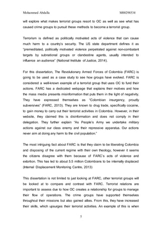 Mohammed Abdalla M00298534
5
will explore what makes terrorist groups resort to OC as well as see what has
caused crime groups to pursuit these methods to become a terrorist group.
Terrorism is defined as politically motivated acts of violence that can cause
much harm to a country’s security. The US state department defines it as
“premeditated, politically motivated violence perpetrated against non-combatant
targets by subnational groups or clandestine agents, usually intended to
influence an audience” (National Institute of Justice, 2014).
For this dissertation, The Revolutionary Armed Forces of Colombia (FARC) is
going to be used as a case study to see how groups have evolved. FARC is
considered a well-known example of a terrorist group that uses OC to fund their
actions. FARC has a dedicated webpage that explains their motives and how
the mass media presents misinformation that puts them in the light of negativity.
They have expressed themselves as “Colombian insurgency, proudly
subversives” (FARC, 2013). They are known to drug trade, specifically cocaine,
to gain money to carry out their terrorist activities in Colombia. However, in their
website, they claimed this is disinformation and does not comply in their
delegation. They further explain “As People’s Army we undertake military
actions against our class enemy and their repressive apparatus. Our actions
never aim at doing any harm to the civil population.”
The most intriguing fact about FARC is that they claim to be liberating Colombia
and disposing of the current regime with their own theology, however it seems
the citizens disagree with them because of FARC’s acts of violence and
extortion. This has led to about 5.5 million Colombians to be internally displaced
(Internal Displacement Monitoring Centre, 2013)
This dissertation is not limited to just looking at FARC, other terrorist groups will
be looked at to compare and contrast with FARC. Terrorist relations are
important to assess due to how OC creates a relationship for groups to manage
their flow of operations. The crime groups have supported themselves
throughout their missions but also gained allies. From this, they have increased
their skills, which upsurges their terrorist activities. An example of this is when
 