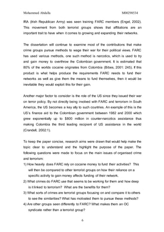 Mohammed Abdalla M00298534
6
IRA (Irish Republican Army) was seen training FARC members (Engel, 2002).
This movement from both terrorist groups shows that affiliations are an
important trait to have when it comes to growing and expanding their networks.
The dissertation will continue to examine most of the contributions that make
crime groups pursue methods to wage their war for their political views. FARC
has used various methods, one such method is narcotics, which is used to try
and gain money to overthrow the Colombian government. It is estimated that
80% of the worlds cocaine originates from Colombia (Bibes, 2001: 245). If this
product is what helps produce the requirements FARC needs to fund their
networks as well as give them the means to fund themselves, then it would be
inevitable they would exploit this for their gain.
Another major factor to consider is the role of the US since they issued their war
on terror policy. By not directly being involved with FARC and terrorism in South
America, the US becomes a key ally to such countries. An example of this is the
US’s finance aid to the Colombian government between 1982 and 2000 which
grew exponentially up to $800 million in counter-narcotics assistance thus
making Colombia the third leading recipient of US assistance in the world
(Crandell, 2002:1).
To keep the paper concise, research aims were drawn that would help make the
topic clear to understand and the highlight the purpose of the paper. The
following questions were made to focus on the main issues of organised crime
and terrorism:
1) How heavily does FARC rely on cocaine money to fund their activities? This
will then be compared to other terrorist groups on how their reliance on a
specific activity to gain money affects funding of their network.
2) What crimes do FARC use that seems to be working for them and how deep
is it linked to terrorism? What are the benefits for them?
3) What sorts of crimes are terrorist groups focusing on and compare it to others
to see the similarities? What has motivated them to pursue these methods?
4) Are other groups seen differently to FARC? What makes them an OC
syndicate rather than a terrorist group?
 
