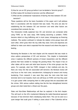 Mohammed Abdalla M00298534
7
5) How far can an OC group go before it can be labeled a “terrorist group”?
6) What makes OC be linked to terrorism and the differences?
7) What are the constitutional implications of blurring the lines between OC and
terrorism?
These questions will be the basic foundation of this paper and it will address
them in accordance with the research that was made. The aims are also for
establishing the link between OC and terrorism and what other factors are
considered that connects the two.
The introduction briefly explained how OC and terrorism are connected while
using FARC as the case study. With funding becoming a problem, FARC
became reliant on drug trafficking and in most cases, kidnappings as financing
methods. This section continued to indicate the relation crime groups have with
each other, which gives them the key skills they need. Aims and objectives are
defined to make sure what is expected from the research and where the paper is
leading.
Reviewing the literature is the next chapter and the research that was made to
show authors perspectives of OC and terrorism. This chapter is fundamental
since it explores the different opinions of known researchers and the different
policies that have existed to manage the growing threat. The impact it has on
other states will be seen and what have become of the crime groups over the
years. For example, what has FARC changed in their methods and why. As
there are many OC that are associated with terrorism, the literature review will
only focus on the main ones; narcoterrorism, kidnapping for ransom and money
laundering. From research it was seen they were the main ones that most
terrorists tend to turn towards. Each one will focus on FARC and how they used
it to gain power while comparing them to other groups that are associated with
the crimes. With various authors stating how the link has strengthened terrorist
groups and what made them a threat over the years.
State and Non-State Relationships will then be explored in the third chapter.
This will touch on the US’s involvement following the realist theoretical approach
because of how terrorism that’s developing below them. This can be seen as a
quiet danger that could grow if nothing is done about it. Plan Colombia will be
 