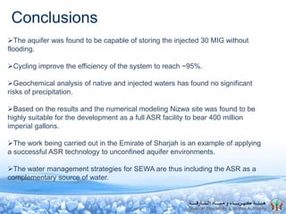 Conclusions
The aquifer was found to be capable of storing the injected 30 MIG without
flooding.
Cycling improve the efficiency of the system to reach ~95%.
Geochemical analysis of native and injected waters has found no significant
risks of precipitation.
Based on the results and the numerical modeling Nizwa site was found to be
highly suitable for the development as a full ASR facility to bear 400 million
imperial gallons.
The work being carried out in the Emirate of Sharjah is an example of applying
a successful ASR technology to unconfined aquifer environments.
The water management strategies for SEWA are thus including the ASR as a
complementary source of water.
 
