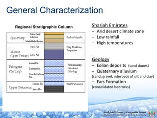 General Characterization
DUBAI
ABU DHABI
OMAN
SHARJAH
Nizwa
Tawi Bakhit
Tawi Wohoush
Wadi Sadiya
5
Scale (km)
100
Outcrops
Flat areas
Initial field survey tracks
Field survey in Nizwa area
SEWA wells and wellfields
Fujairah pipeline
SEWA pipeline
SWS wells
Sharjah Emirates
– Arid desert climate zone
– Low rainfall
– High temperatures
Regional Stratigraphic Column
Geology
– Eolian deposits (sand dunes)
– Quaternary alluvium
(sand, gravel, interbeds of silt and clay)
– Fars Formation
(consolidated bedrocks)
 