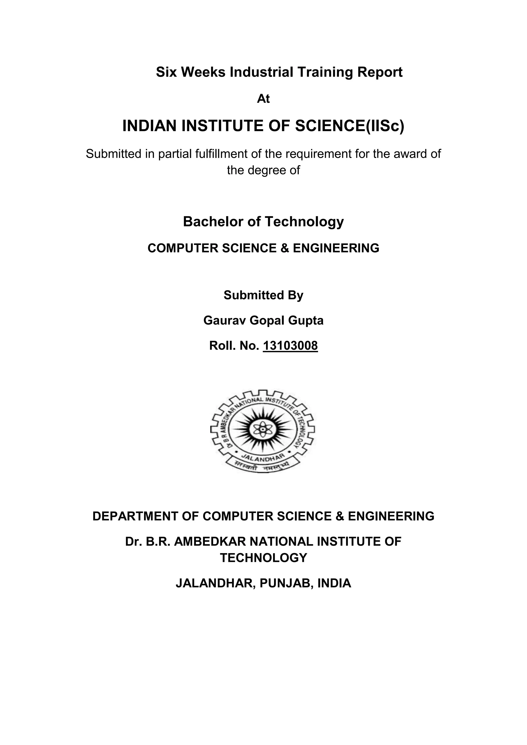 Six Weeks Industrial Training Report
At
INDIAN INSTITUTE OF SCIENCE(IISc)
Submitted in partial fulfillment of the requirement for the award of
the degree of
Bachelor of Technology
COMPUTER SCIENCE & ENGINEERING
Submitted By
Gaurav Gopal Gupta
Roll. No. 13103008
DEPARTMENT OF COMPUTER SCIENCE & ENGINEERING
Dr. B.R. AMBEDKAR NATIONAL INSTITUTE OF
TECHNOLOGY
JALANDHAR, PUNJAB, INDIA
 