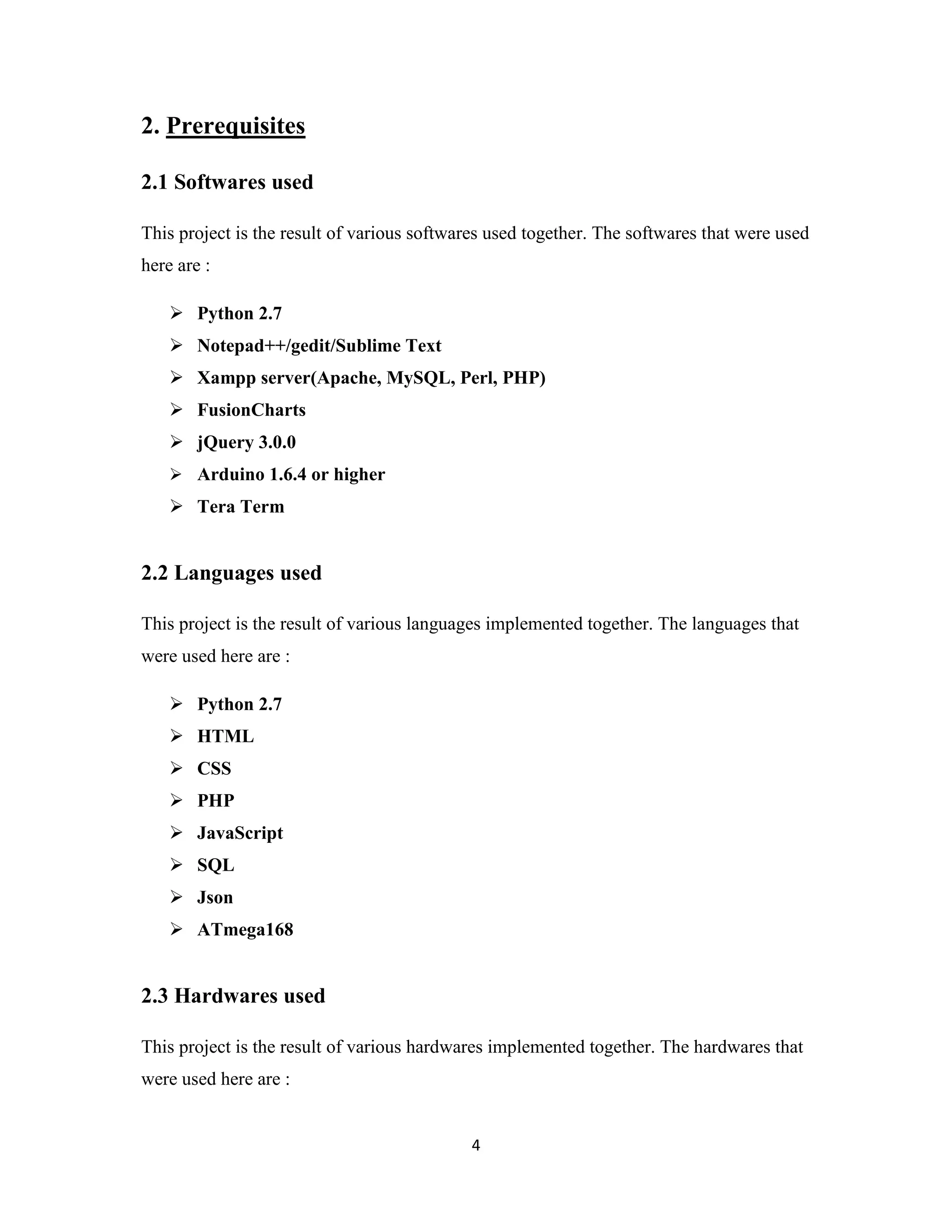 4
2. Prerequisites
2.1 Softwares used
This project is the result of various softwares used together. The softwares that were used
here are :
 Python 2.7
 Notepad++/gedit/Sublime Text
 Xampp server(Apache, MySQL, Perl, PHP)
 FusionCharts
 jQuery 3.0.0
 Arduino 1.6.4 or higher
 Tera Term
2.2 Languages used
This project is the result of various languages implemented together. The languages that
were used here are :
 Python 2.7
 HTML
 CSS
 PHP
 JavaScript
 SQL
 Json
 ATmega168
2.3 Hardwares used
This project is the result of various hardwares implemented together. The hardwares that
were used here are :
 