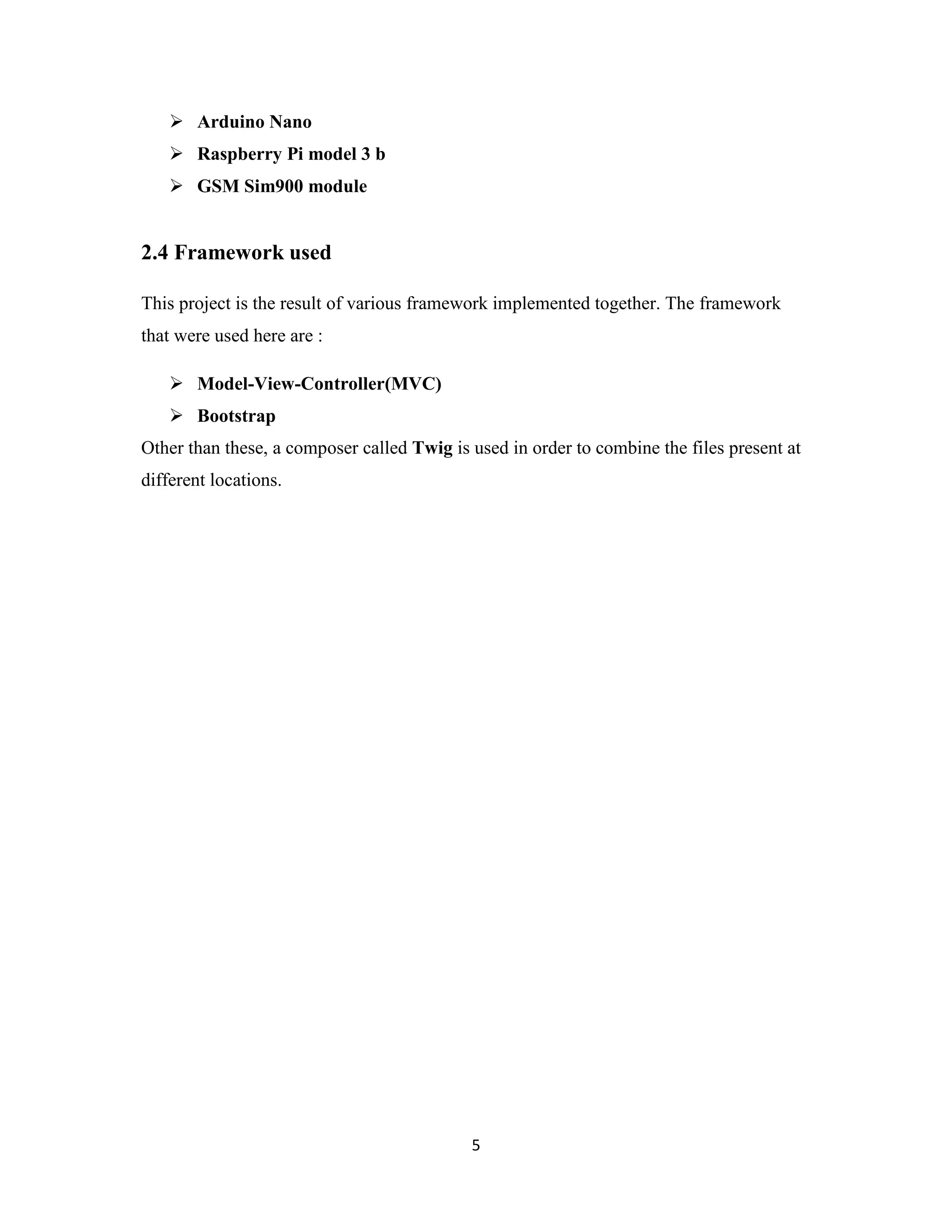 5
 Arduino Nano
 Raspberry Pi model 3 b
 GSM Sim900 module
2.4 Framework used
This project is the result of various framework implemented together. The framework
that were used here are :
 Model-View-Controller(MVC)
 Bootstrap
Other than these, a composer called Twig is used in order to combine the files present at
different locations.
 