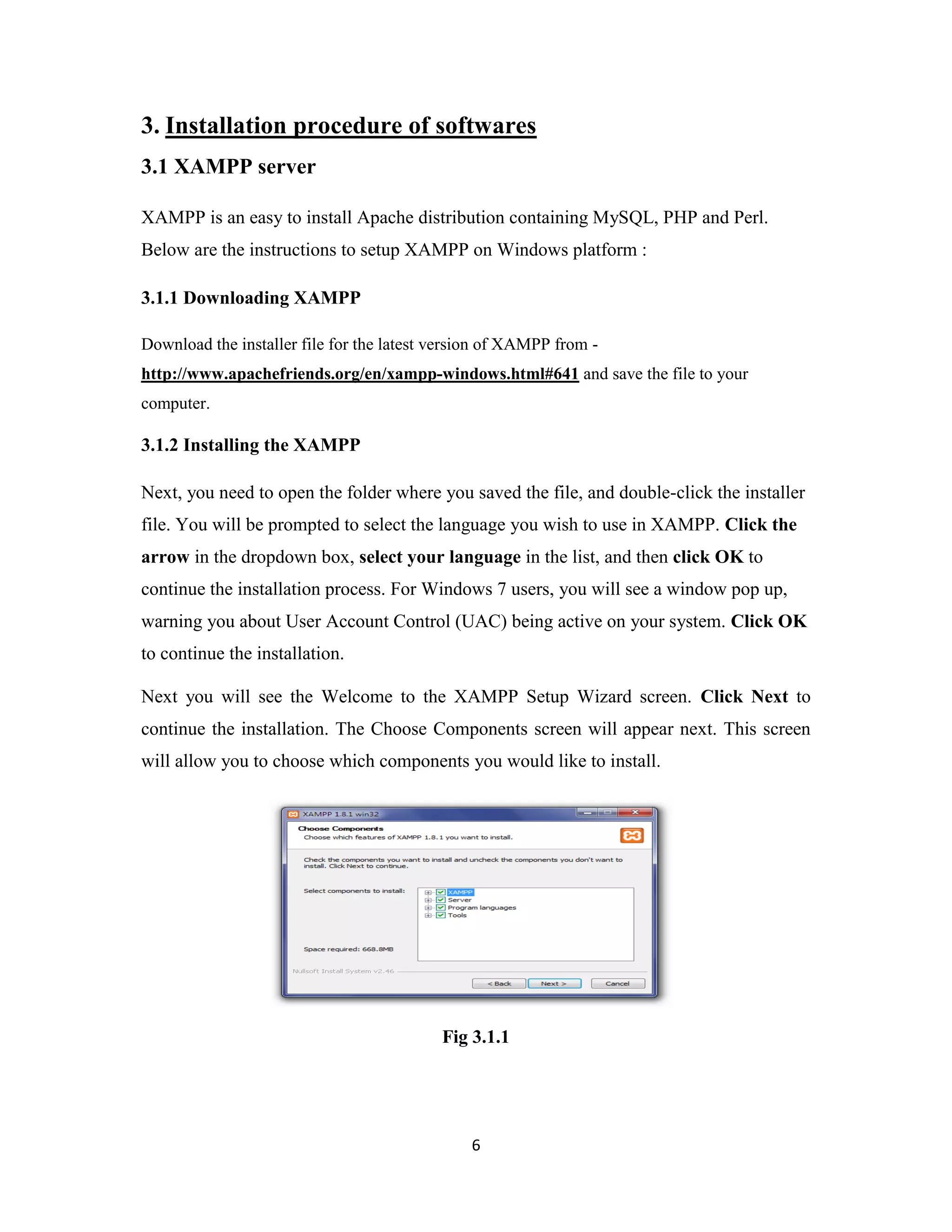 6
3. Installation procedure of softwares
3.1 XAMPP server
XAMPP is an easy to install Apache distribution containing MySQL, PHP and Perl.
Below are the instructions to setup XAMPP on Windows platform :
3.1.1 Downloading XAMPP
Download the installer file for the latest version of XAMPP from -
http://www.apachefriends.org/en/xampp-windows.html#641 and save the file to your
computer.
3.1.2 Installing the XAMPP
Next, you need to open the folder where you saved the file, and double-click the installer
file. You will be prompted to select the language you wish to use in XAMPP. Click the
arrow in the dropdown box, select your language in the list, and then click OK to
continue the installation process. For Windows 7 users, you will see a window pop up,
warning you about User Account Control (UAC) being active on your system. Click OK
to continue the installation.
Next you will see the Welcome to the XAMPP Setup Wizard screen. Click Next to
continue the installation. The Choose Components screen will appear next. This screen
will allow you to choose which components you would like to install.
Fig 3.1.1
 