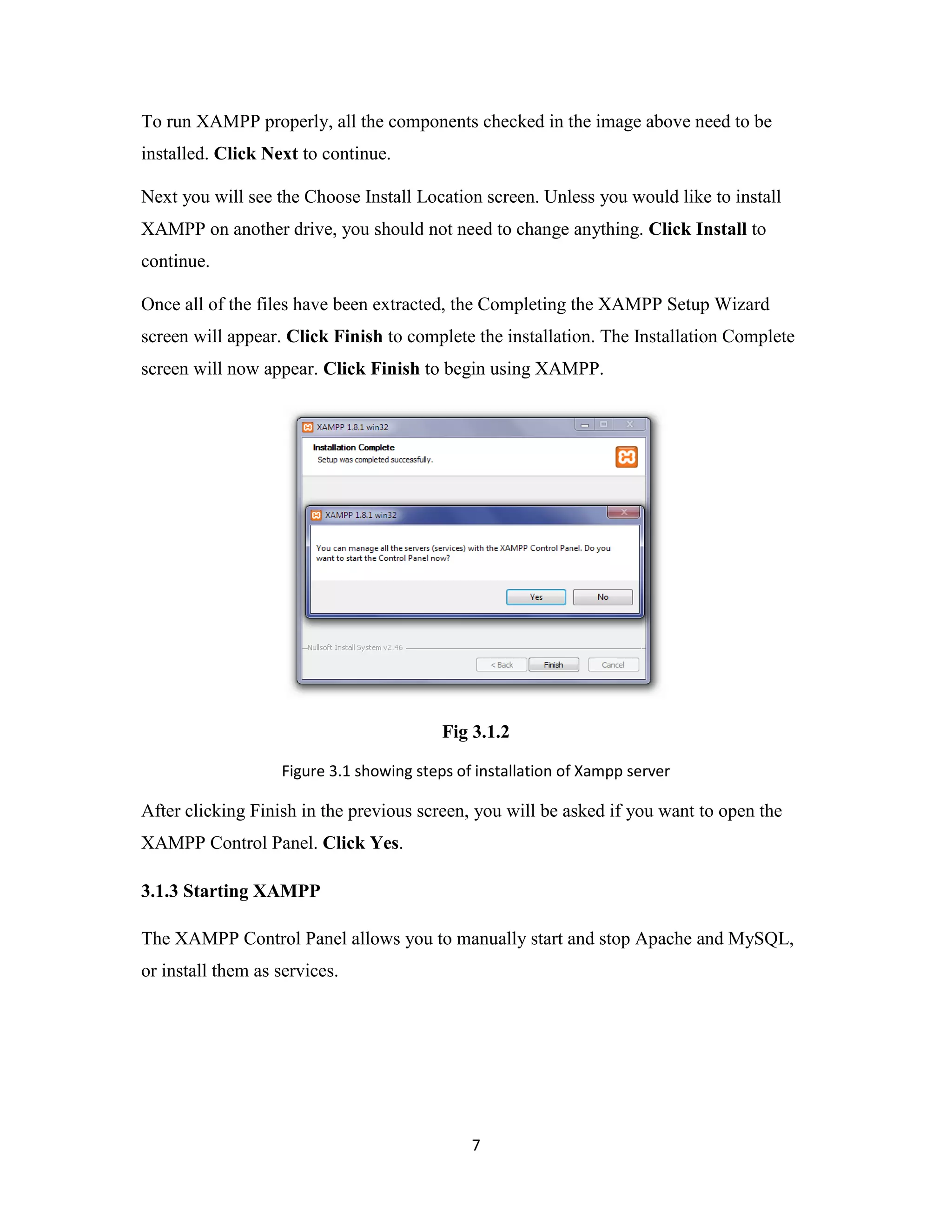 7
To run XAMPP properly, all the components checked in the image above need to be
installed. Click Next to continue.
Next you will see the Choose Install Location screen. Unless you would like to install
XAMPP on another drive, you should not need to change anything. Click Install to
continue.
Once all of the files have been extracted, the Completing the XAMPP Setup Wizard
screen will appear. Click Finish to complete the installation. The Installation Complete
screen will now appear. Click Finish to begin using XAMPP.
Fig 3.1.2
Figure 3.1 showing steps of installation of Xampp server
After clicking Finish in the previous screen, you will be asked if you want to open the
XAMPP Control Panel. Click Yes.
3.1.3 Starting XAMPP
The XAMPP Control Panel allows you to manually start and stop Apache and MySQL,
or install them as services.
 