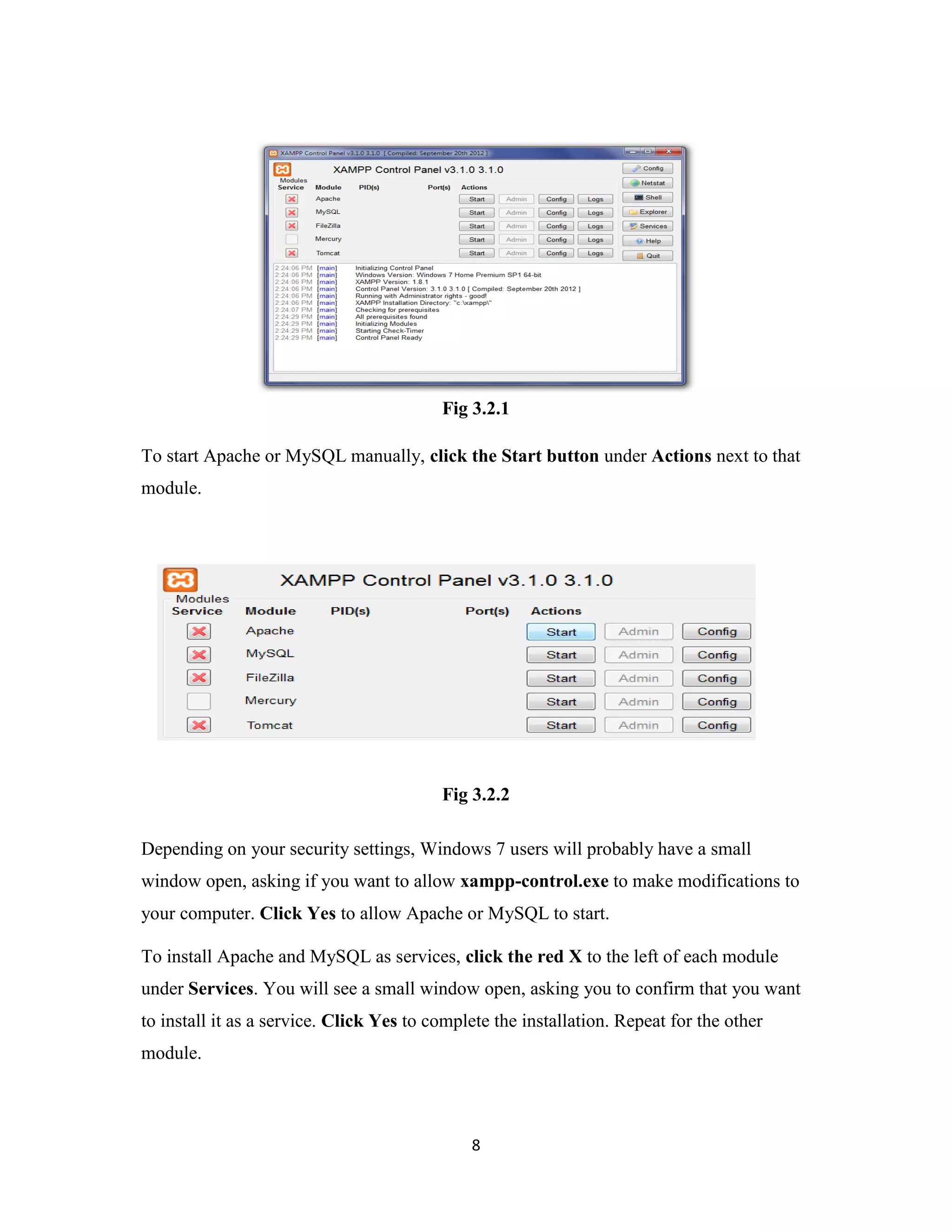 8
Fig 3.2.1
To start Apache or MySQL manually, click the Start button under Actions next to that
module.
Fig 3.2.2
Depending on your security settings, Windows 7 users will probably have a small
window open, asking if you want to allow xampp-control.exe to make modifications to
your computer. Click Yes to allow Apache or MySQL to start.
To install Apache and MySQL as services, click the red X to the left of each module
under Services. You will see a small window open, asking you to confirm that you want
to install it as a service. Click Yes to complete the installation. Repeat for the other
module.
 