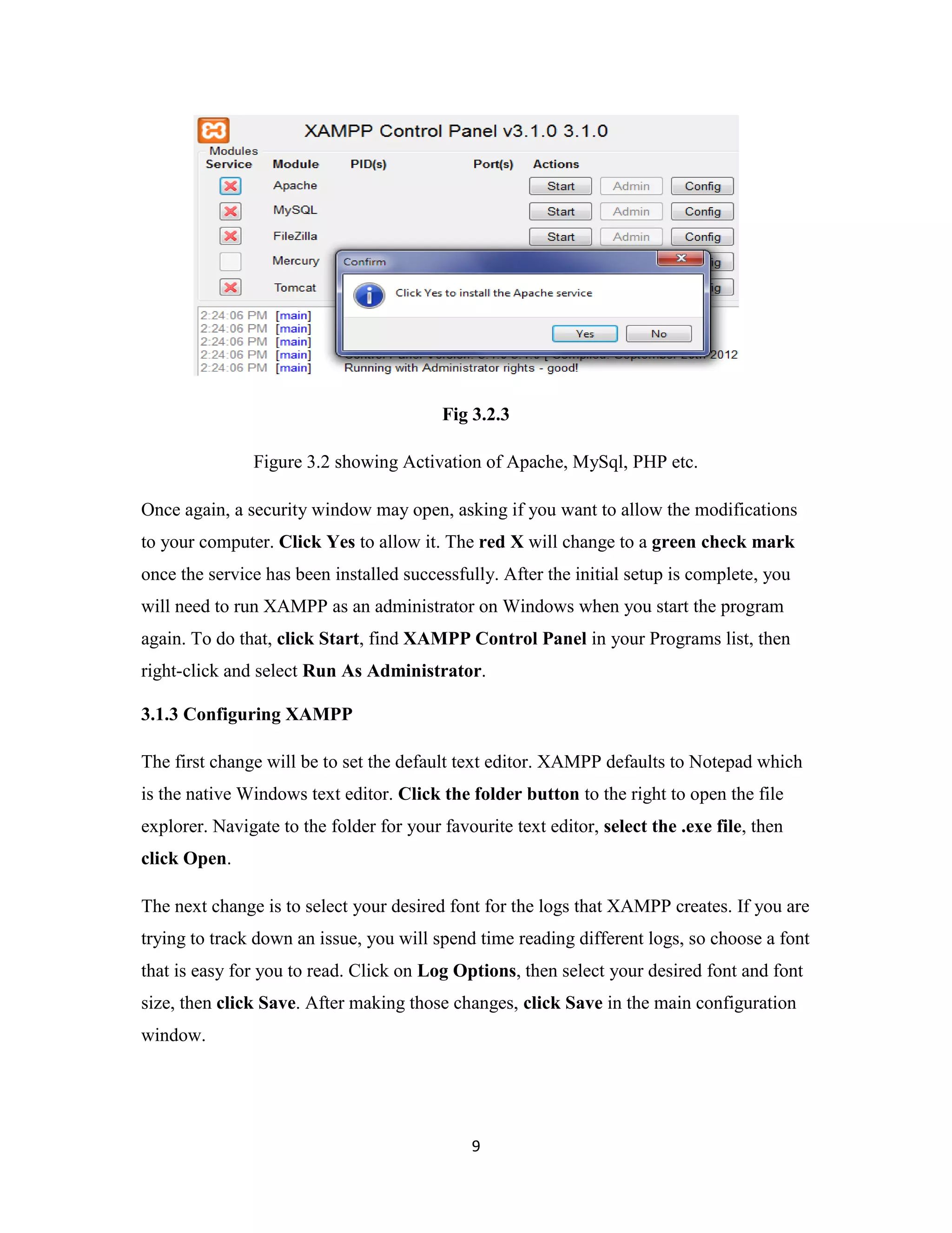 9
Fig 3.2.3
Figure 3.2 showing Activation of Apache, MySql, PHP etc.
Once again, a security window may open, asking if you want to allow the modifications
to your computer. Click Yes to allow it. The red X will change to a green check mark
once the service has been installed successfully. After the initial setup is complete, you
will need to run XAMPP as an administrator on Windows when you start the program
again. To do that, click Start, find XAMPP Control Panel in your Programs list, then
right-click and select Run As Administrator.
3.1.3 Configuring XAMPP
The first change will be to set the default text editor. XAMPP defaults to Notepad which
is the native Windows text editor. Click the folder button to the right to open the file
explorer. Navigate to the folder for your favourite text editor, select the .exe file, then
click Open.
The next change is to select your desired font for the logs that XAMPP creates. If you are
trying to track down an issue, you will spend time reading different logs, so choose a font
that is easy for you to read. Click on Log Options, then select your desired font and font
size, then click Save. After making those changes, click Save in the main configuration
window.
 