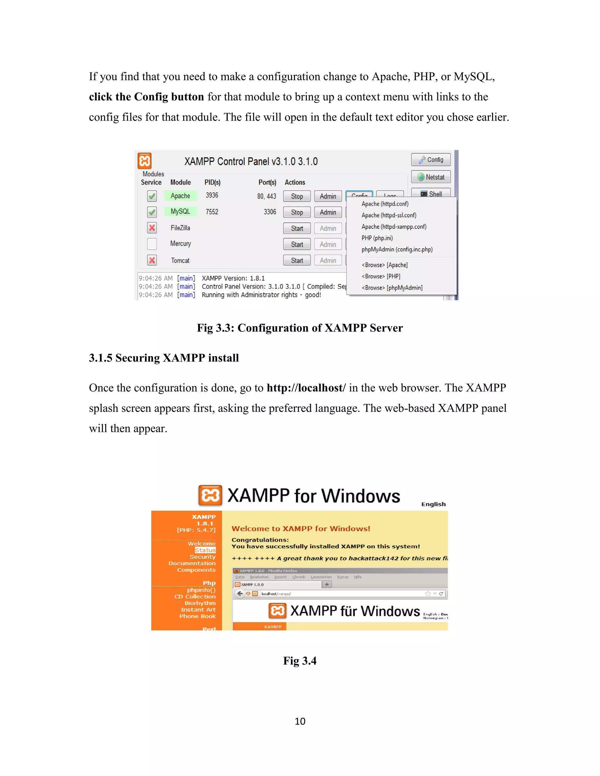10
If you find that you need to make a configuration change to Apache, PHP, or MySQL,
click the Config button for that module to bring up a context menu with links to the
config files for that module. The file will open in the default text editor you chose earlier.
Fig 3.3: Configuration of XAMPP Server
3.1.5 Securing XAMPP install
Once the configuration is done, go to http://localhost/ in the web browser. The XAMPP
splash screen appears first, asking the preferred language. The web-based XAMPP panel
will then appear.
Fig 3.4
 