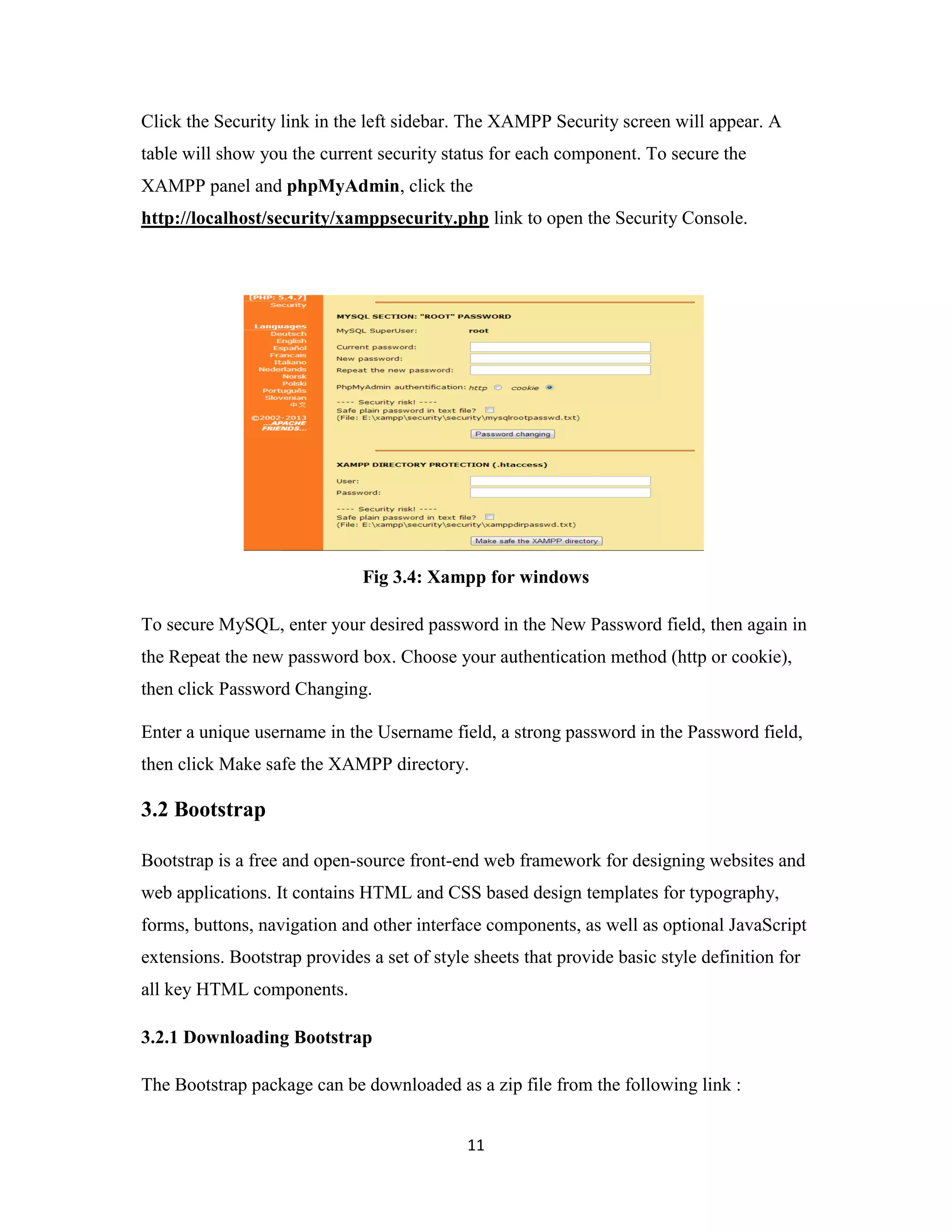 11
Click the Security link in the left sidebar. The XAMPP Security screen will appear. A
table will show you the current security status for each component. To secure the
XAMPP panel and phpMyAdmin, click the
http://localhost/security/xamppsecurity.php link to open the Security Console.
Fig 3.4: Xampp for windows
To secure MySQL, enter your desired password in the New Password field, then again in
the Repeat the new password box. Choose your authentication method (http or cookie),
then click Password Changing.
Enter a unique username in the Username field, a strong password in the Password field,
then click Make safe the XAMPP directory.
3.2 Bootstrap
Bootstrap is a free and open-source front-end web framework for designing websites and
web applications. It contains HTML and CSS based design templates for typography,
forms, buttons, navigation and other interface components, as well as optional JavaScript
extensions. Bootstrap provides a set of style sheets that provide basic style definition for
all key HTML components.
3.2.1 Downloading Bootstrap
The Bootstrap package can be downloaded as a zip file from the following link :
 