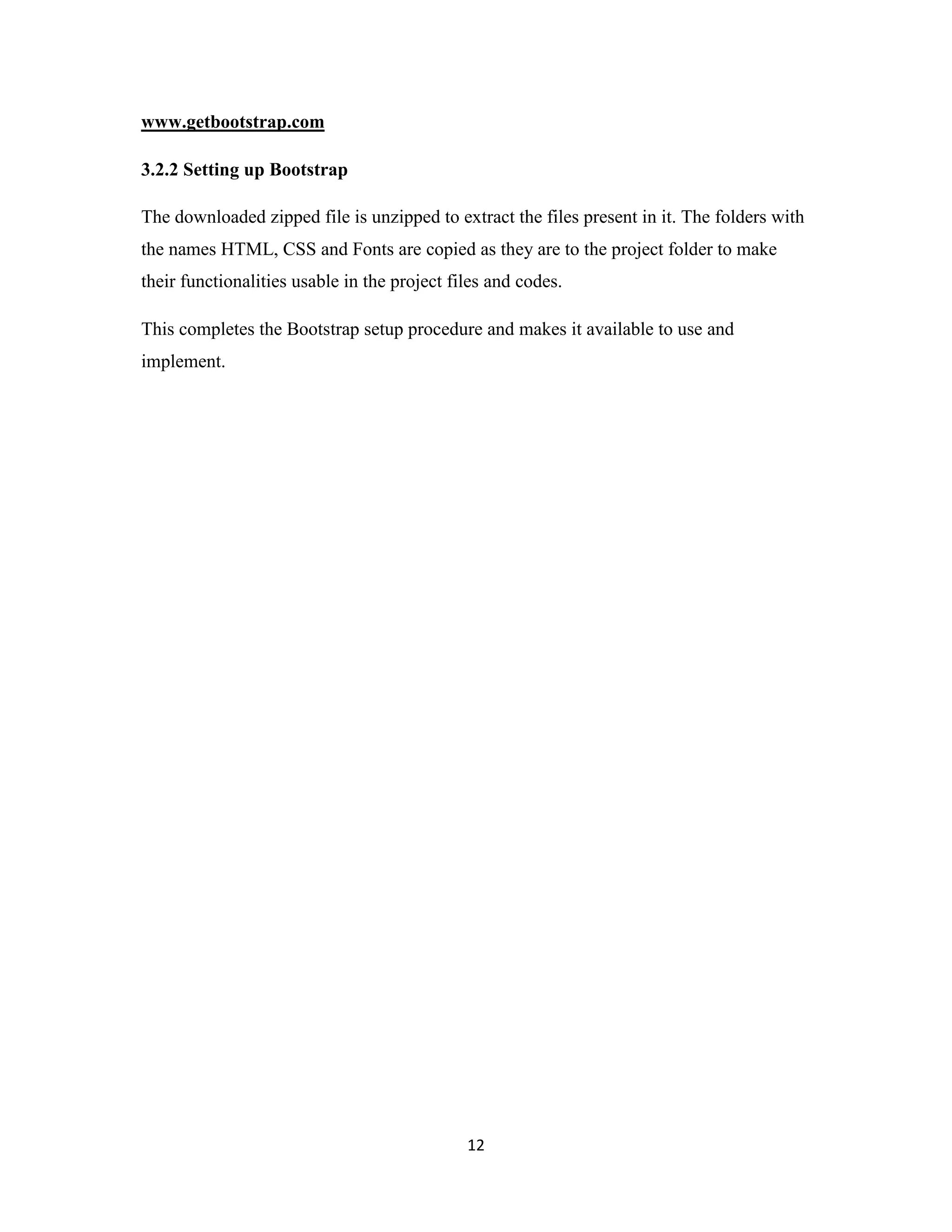 12
www.getbootstrap.com
3.2.2 Setting up Bootstrap
The downloaded zipped file is unzipped to extract the files present in it. The folders with
the names HTML, CSS and Fonts are copied as they are to the project folder to make
their functionalities usable in the project files and codes.
This completes the Bootstrap setup procedure and makes it available to use and
implement.
 