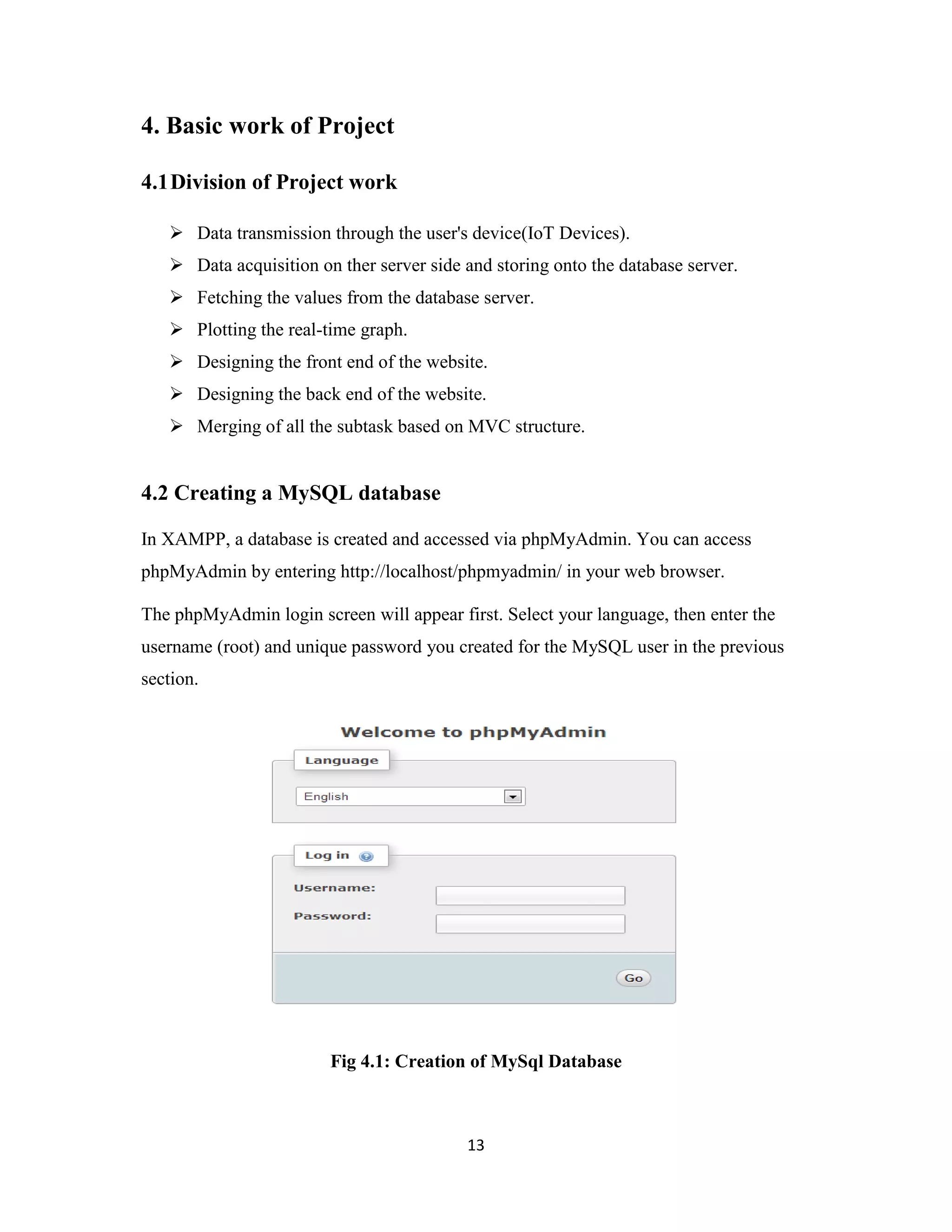 13
4. Basic work of Project
4.1Division of Project work
 Data transmission through the user's device(IoT Devices).
 Data acquisition on ther server side and storing onto the database server.
 Fetching the values from the database server.
 Plotting the real-time graph.
 Designing the front end of the website.
 Designing the back end of the website.
 Merging of all the subtask based on MVC structure.
4.2 Creating a MySQL database
In XAMPP, a database is created and accessed via phpMyAdmin. You can access
phpMyAdmin by entering http://localhost/phpmyadmin/ in your web browser.
The phpMyAdmin login screen will appear first. Select your language, then enter the
username (root) and unique password you created for the MySQL user in the previous
section.
Fig 4.1: Creation of MySql Database
 