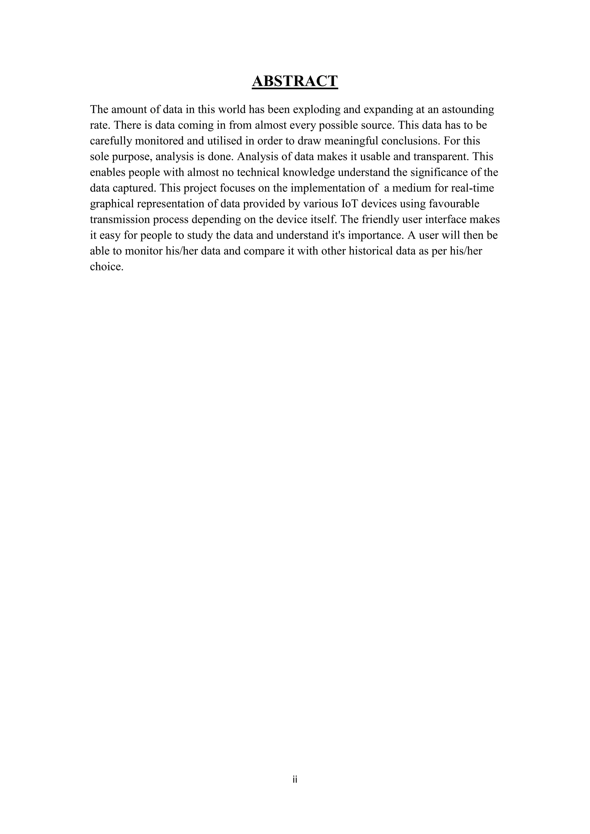 ii
ABSTRACT
The amount of data in this world has been exploding and expanding at an astounding
rate. There is data coming in from almost every possible source. This data has to be
carefully monitored and utilised in order to draw meaningful conclusions. For this
sole purpose, analysis is done. Analysis of data makes it usable and transparent. This
enables people with almost no technical knowledge understand the significance of the
data captured. This project focuses on the implementation of a medium for real-time
graphical representation of data provided by various IoT devices using favourable
transmission process depending on the device itself. The friendly user interface makes
it easy for people to study the data and understand it's importance. A user will then be
able to monitor his/her data and compare it with other historical data as per his/her
choice.
 