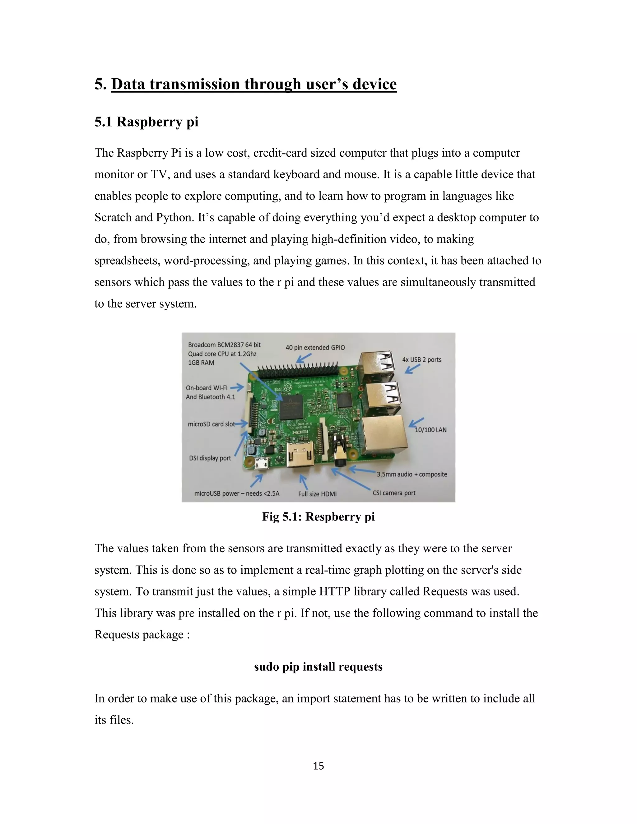 15
5. Data transmission through user’s device
5.1 Raspberry pi
The Raspberry Pi is a low cost, credit-card sized computer that plugs into a computer
monitor or TV, and uses a standard keyboard and mouse. It is a capable little device that
enables people to explore computing, and to learn how to program in languages like
Scratch and Python. It’s capable of doing everything you’d expect a desktop computer to
do, from browsing the internet and playing high-definition video, to making
spreadsheets, word-processing, and playing games. In this context, it has been attached to
sensors which pass the values to the r pi and these values are simultaneously transmitted
to the server system.
Fig 5.1: Respberry pi
The values taken from the sensors are transmitted exactly as they were to the server
system. This is done so as to implement a real-time graph plotting on the server's side
system. To transmit just the values, a simple HTTP library called Requests was used.
This library was pre installed on the r pi. If not, use the following command to install the
Requests package :
sudo pip install requests
In order to make use of this package, an import statement has to be written to include all
its files.
 