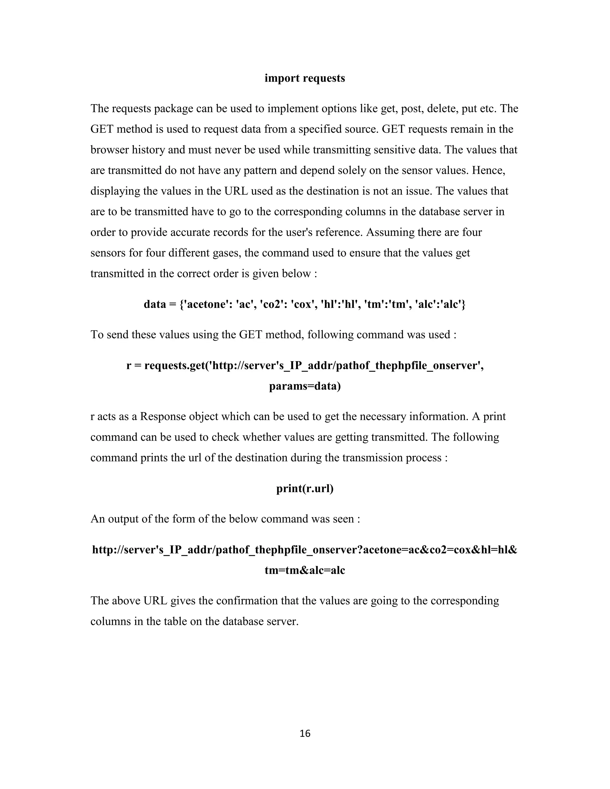 16
import requests
The requests package can be used to implement options like get, post, delete, put etc. The
GET method is used to request data from a specified source. GET requests remain in the
browser history and must never be used while transmitting sensitive data. The values that
are transmitted do not have any pattern and depend solely on the sensor values. Hence,
displaying the values in the URL used as the destination is not an issue. The values that
are to be transmitted have to go to the corresponding columns in the database server in
order to provide accurate records for the user's reference. Assuming there are four
sensors for four different gases, the command used to ensure that the values get
transmitted in the correct order is given below :
data = {'acetone': 'ac', 'co2': 'cox', 'hl':'hl', 'tm':'tm', 'alc':'alc'}
To send these values using the GET method, following command was used :
r = requests.get('http://server's_IP_addr/pathof_thephpfile_onserver',
params=data)
r acts as a Response object which can be used to get the necessary information. A print
command can be used to check whether values are getting transmitted. The following
command prints the url of the destination during the transmission process :
print(r.url)
An output of the form of the below command was seen :
http://server's_IP_addr/pathof_thephpfile_onserver?acetone=ac&co2=cox&hl=hl&
tm=tm&alc=alc
The above URL gives the confirmation that the values are going to the corresponding
columns in the table on the database server.
 