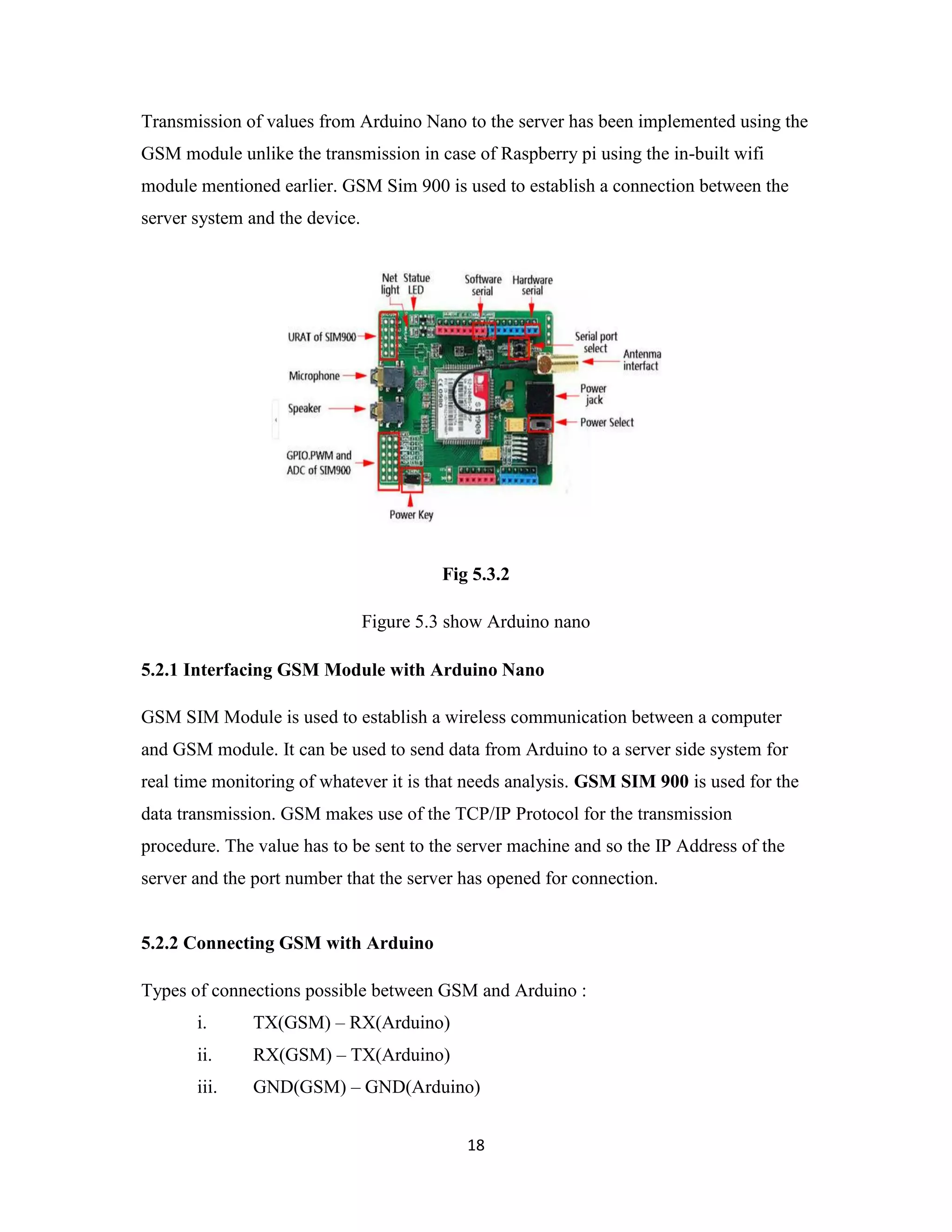 18
Transmission of values from Arduino Nano to the server has been implemented using the
GSM module unlike the transmission in case of Raspberry pi using the in-built wifi
module mentioned earlier. GSM Sim 900 is used to establish a connection between the
server system and the device.
Fig 5.3.2
Figure 5.3 show Arduino nano
5.2.1 Interfacing GSM Module with Arduino Nano
GSM SIM Module is used to establish a wireless communication between a computer
and GSM module. It can be used to send data from Arduino to a server side system for
real time monitoring of whatever it is that needs analysis. GSM SIM 900 is used for the
data transmission. GSM makes use of the TCP/IP Protocol for the transmission
procedure. The value has to be sent to the server machine and so the IP Address of the
server and the port number that the server has opened for connection.
5.2.2 Connecting GSM with Arduino
Types of connections possible between GSM and Arduino :
i. TX(GSM) – RX(Arduino)
ii. RX(GSM) – TX(Arduino)
iii. GND(GSM) – GND(Arduino)
 