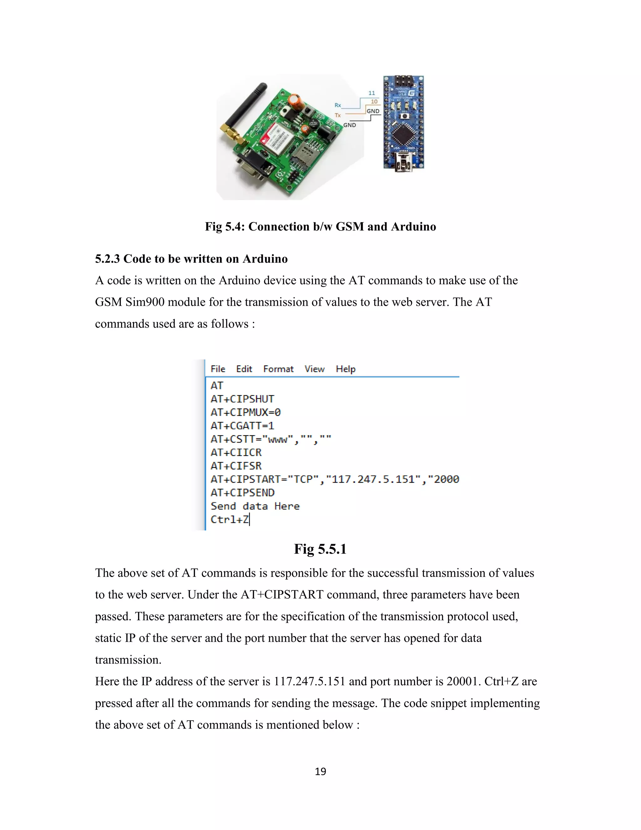 19
Fig 5.4: Connection b/w GSM and Arduino
5.2.3 Code to be written on Arduino
A code is written on the Arduino device using the AT commands to make use of the
GSM Sim900 module for the transmission of values to the web server. The AT
commands used are as follows :
Fig 5.5.1
The above set of AT commands is responsible for the successful transmission of values
to the web server. Under the AT+CIPSTART command, three parameters have been
passed. These parameters are for the specification of the transmission protocol used,
static IP of the server and the port number that the server has opened for data
transmission.
Here the IP address of the server is 117.247.5.151 and port number is 20001. Ctrl+Z are
pressed after all the commands for sending the message. The code snippet implementing
the above set of AT commands is mentioned below :
 