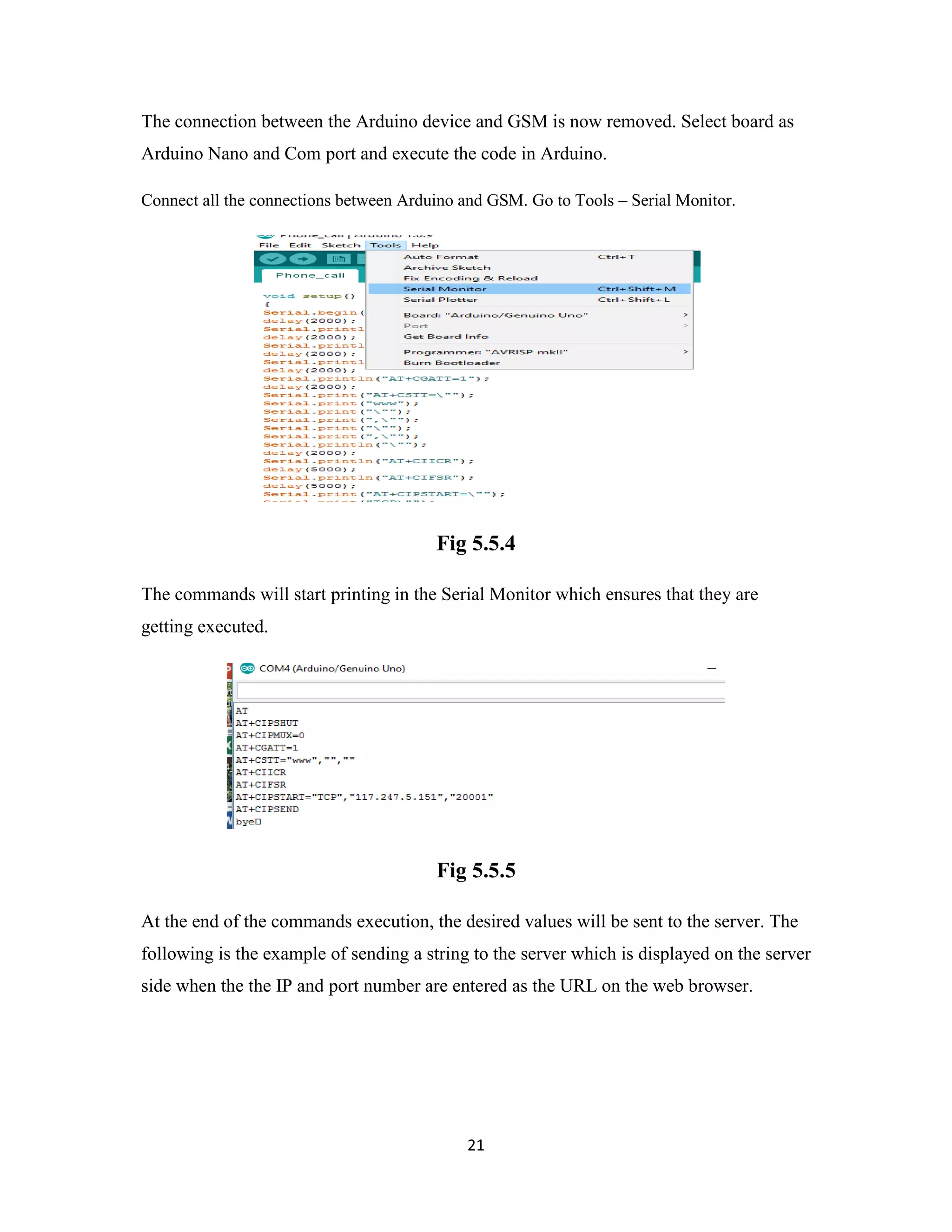 21
The connection between the Arduino device and GSM is now removed. Select board as
Arduino Nano and Com port and execute the code in Arduino.
Connect all the connections between Arduino and GSM. Go to Tools – Serial Monitor.
Fig 5.5.4
The commands will start printing in the Serial Monitor which ensures that they are
getting executed.
Fig 5.5.5
At the end of the commands execution, the desired values will be sent to the server. The
following is the example of sending a string to the server which is displayed on the server
side when the the IP and port number are entered as the URL on the web browser.
 