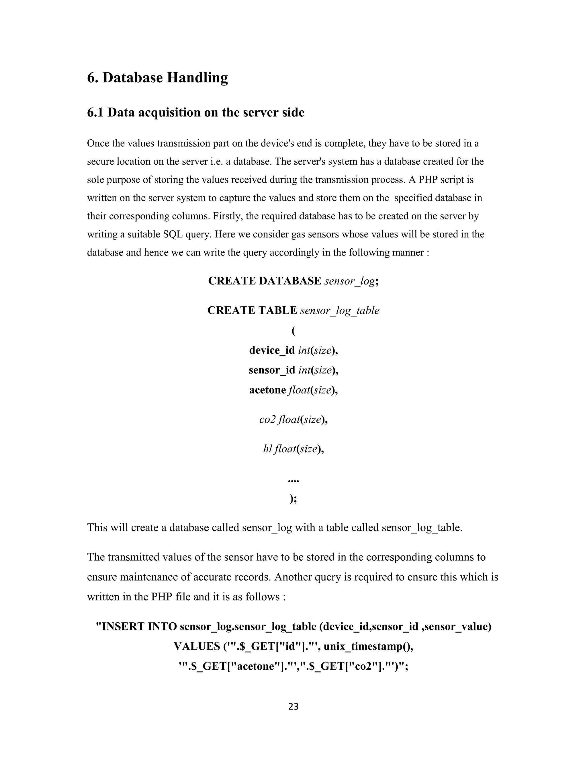 23
6. Database Handling
6.1 Data acquisition on the server side
Once the values transmission part on the device's end is complete, they have to be stored in a
secure location on the server i.e. a database. The server's system has a database created for the
sole purpose of storing the values received during the transmission process. A PHP script is
written on the server system to capture the values and store them on the specified database in
their corresponding columns. Firstly, the required database has to be created on the server by
writing a suitable SQL query. Here we consider gas sensors whose values will be stored in the
database and hence we can write the query accordingly in the following manner :
CREATE DATABASE sensor_log;
CREATE TABLE sensor_log_table
(
device_id int(size),
sensor_id int(size),
acetone float(size),
co2 float(size),
hl float(size),
....
);
This will create a database called sensor_log with a table called sensor_log_table.
The transmitted values of the sensor have to be stored in the corresponding columns to
ensure maintenance of accurate records. Another query is required to ensure this which is
written in the PHP file and it is as follows :
"INSERT INTO sensor_log.sensor_log_table (device_id,sensor_id ,sensor_value)
VALUES ('".$_GET["id"]."', unix_timestamp(),
'".$_GET["acetone"]."',".$_GET["co2"]."')";
 