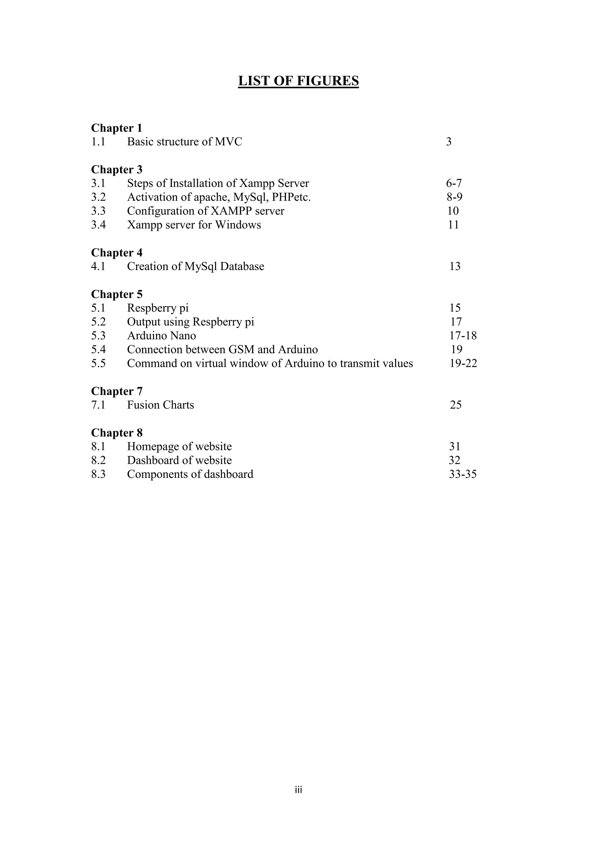 iii
LIST OF FIGURES
Chapter 1
1.1 Basic structure of MVC 3
Chapter 3
3.1 Steps of Installation of Xampp Server 6-7
3.2 Activation of apache, MySql, PHPetc. 8-9
3.3 Configuration of XAMPP server 10
3.4 Xampp server for Windows 11
Chapter 4
4.1 Creation of MySql Database 13
Chapter 5
5.1 Respberry pi 15
5.2 Output using Respberry pi 17
5.3 Arduino Nano 17-18
5.4 Connection between GSM and Arduino 19
5.5 Command on virtual window of Arduino to transmit values 19-22
Chapter 7
7.1 Fusion Charts 25
Chapter 8
8.1 Homepage of website 31
8.2 Dashboard of website 32
8.3 Components of dashboard 33-35
 