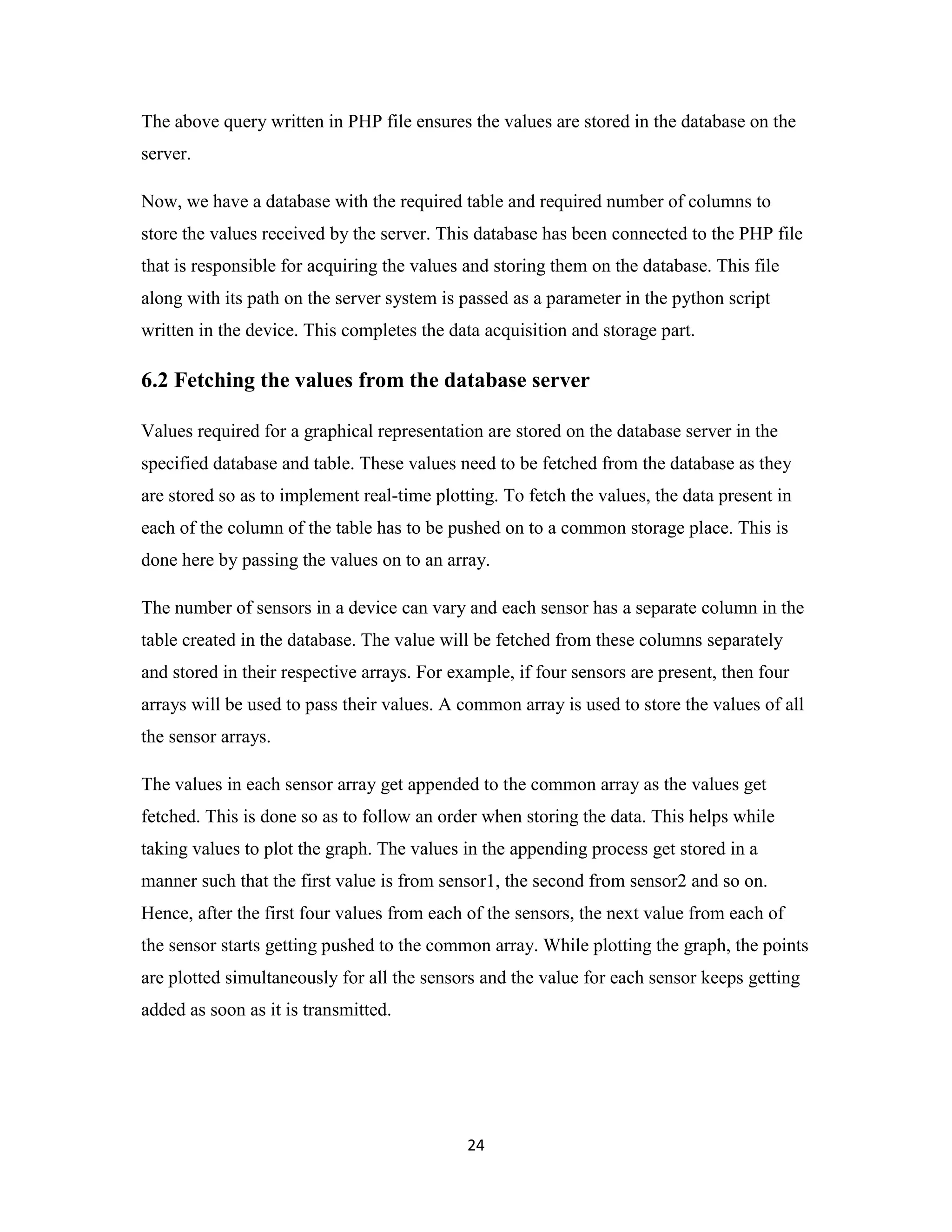 24
The above query written in PHP file ensures the values are stored in the database on the
server.
Now, we have a database with the required table and required number of columns to
store the values received by the server. This database has been connected to the PHP file
that is responsible for acquiring the values and storing them on the database. This file
along with its path on the server system is passed as a parameter in the python script
written in the device. This completes the data acquisition and storage part.
6.2 Fetching the values from the database server
Values required for a graphical representation are stored on the database server in the
specified database and table. These values need to be fetched from the database as they
are stored so as to implement real-time plotting. To fetch the values, the data present in
each of the column of the table has to be pushed on to a common storage place. This is
done here by passing the values on to an array.
The number of sensors in a device can vary and each sensor has a separate column in the
table created in the database. The value will be fetched from these columns separately
and stored in their respective arrays. For example, if four sensors are present, then four
arrays will be used to pass their values. A common array is used to store the values of all
the sensor arrays.
The values in each sensor array get appended to the common array as the values get
fetched. This is done so as to follow an order when storing the data. This helps while
taking values to plot the graph. The values in the appending process get stored in a
manner such that the first value is from sensor1, the second from sensor2 and so on.
Hence, after the first four values from each of the sensors, the next value from each of
the sensor starts getting pushed to the common array. While plotting the graph, the points
are plotted simultaneously for all the sensors and the value for each sensor keeps getting
added as soon as it is transmitted.
 