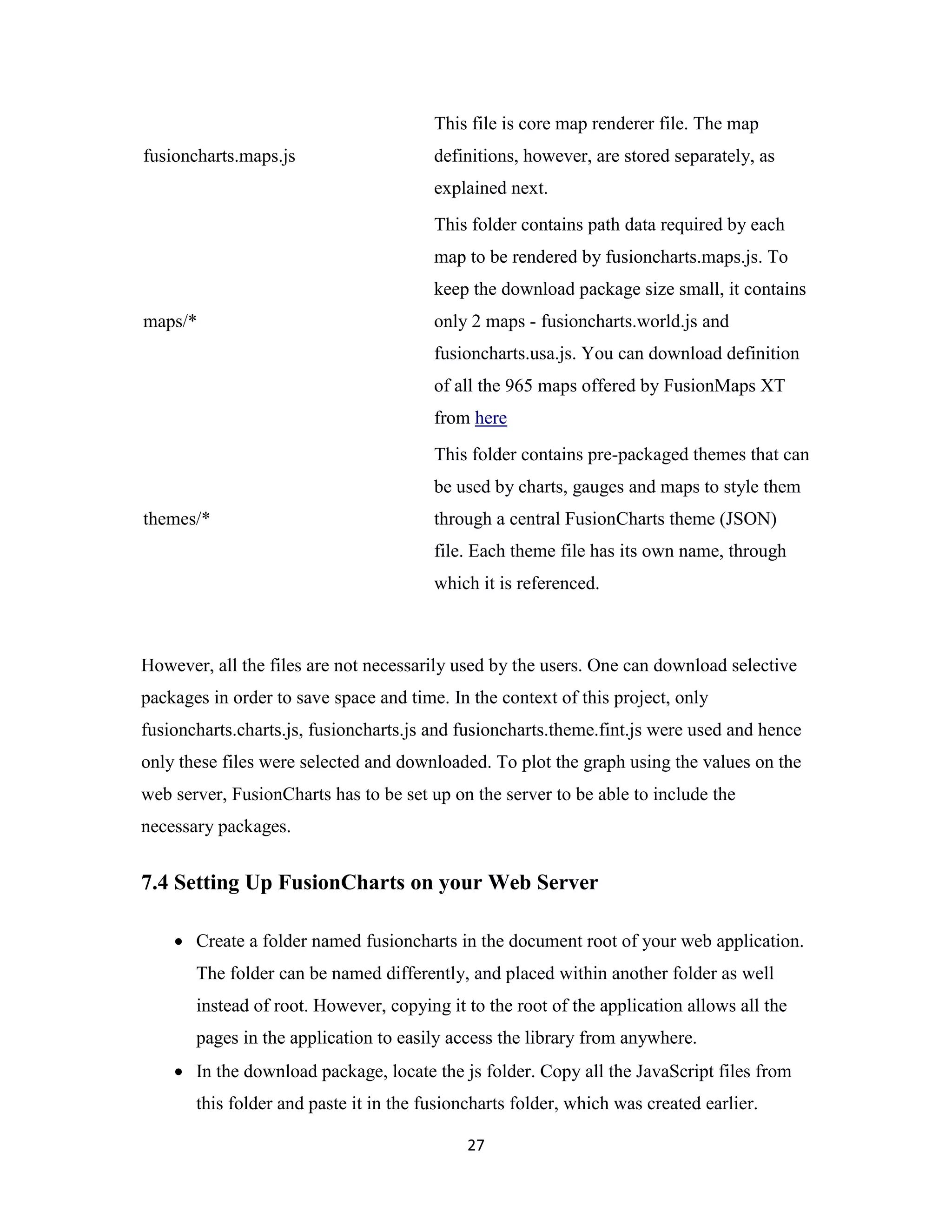 27
fusioncharts.maps.js
This file is core map renderer file. The map
definitions, however, are stored separately, as
explained next.
maps/*
This folder contains path data required by each
map to be rendered by fusioncharts.maps.js. To
keep the download package size small, it contains
only 2 maps - fusioncharts.world.js and
fusioncharts.usa.js. You can download definition
of all the 965 maps offered by FusionMaps XT
from here
themes/*
This folder contains pre-packaged themes that can
be used by charts, gauges and maps to style them
through a central FusionCharts theme (JSON)
file. Each theme file has its own name, through
which it is referenced.
However, all the files are not necessarily used by the users. One can download selective
packages in order to save space and time. In the context of this project, only
fusioncharts.charts.js, fusioncharts.js and fusioncharts.theme.fint.js were used and hence
only these files were selected and downloaded. To plot the graph using the values on the
web server, FusionCharts has to be set up on the server to be able to include the
necessary packages.
7.4 Setting Up FusionCharts on your Web Server
 Create a folder named fusioncharts in the document root of your web application.
The folder can be named differently, and placed within another folder as well
instead of root. However, copying it to the root of the application allows all the
pages in the application to easily access the library from anywhere.
 In the download package, locate the js folder. Copy all the JavaScript files from
this folder and paste it in the fusioncharts folder, which was created earlier.
 