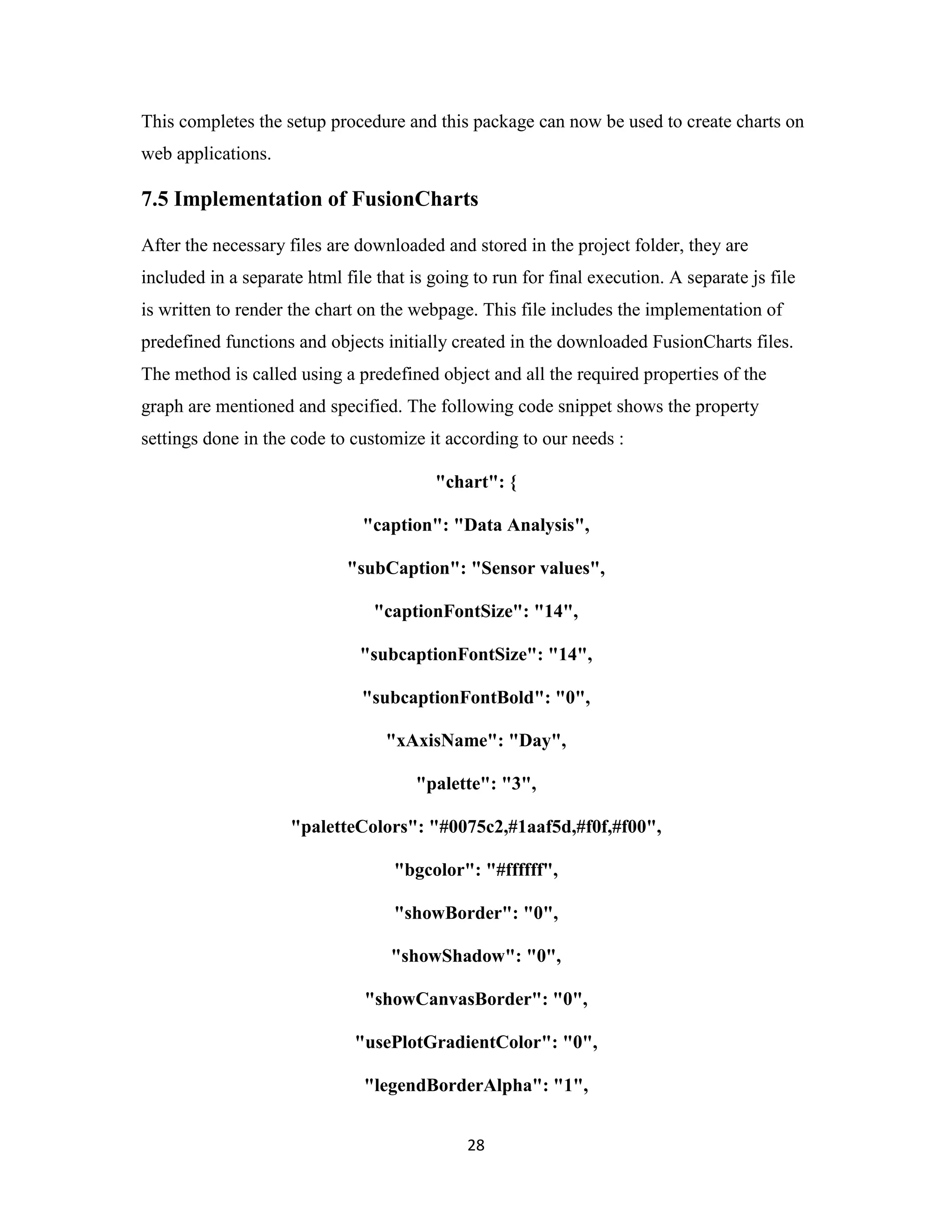28
This completes the setup procedure and this package can now be used to create charts on
web applications.
7.5 Implementation of FusionCharts
After the necessary files are downloaded and stored in the project folder, they are
included in a separate html file that is going to run for final execution. A separate js file
is written to render the chart on the webpage. This file includes the implementation of
predefined functions and objects initially created in the downloaded FusionCharts files.
The method is called using a predefined object and all the required properties of the
graph are mentioned and specified. The following code snippet shows the property
settings done in the code to customize it according to our needs :
"chart": {
"caption": "Data Analysis",
"subCaption": "Sensor values",
"captionFontSize": "14",
"subcaptionFontSize": "14",
"subcaptionFontBold": "0",
"xAxisName": "Day",
"palette": "3",
"paletteColors": "#0075c2,#1aaf5d,#f0f,#f00",
"bgcolor": "#ffffff",
"showBorder": "0",
"showShadow": "0",
"showCanvasBorder": "0",
"usePlotGradientColor": "0",
"legendBorderAlpha": "1",
 